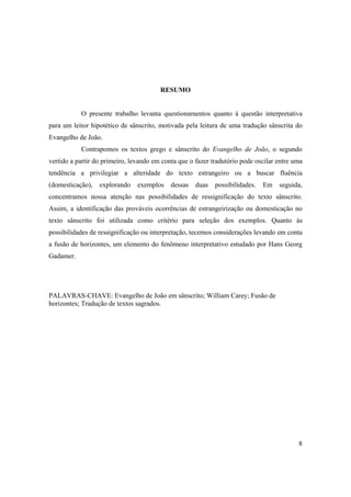 8
RESUMO
O presente trabalho levanta questionamentos quanto à questão interpretativa
para um leitor hipotético de sânscrito, motivada pela leitura de uma tradução sânscrita do
Evangelho de João.
Contrapomos os textos grego e sânscrito do Evangelho de João, o segundo
vertido a partir do primeiro, levando em conta que o fazer tradutório pode oscilar entre uma
tendência a privilegiar a alteridade do texto estrangeiro ou a buscar fluência
(domesticação), explorando exemplos dessas duas possibilidades. Em seguida,
concentramos nossa atenção nas possibilidades de ressignificação do texto sânscrito.
Assim, a identificação das prováveis ocorrências de estrangeirização ou domesticação no
texto sânscrito foi utilizada como critério para seleção dos exemplos. Quanto às
possibilidades de ressignificação ou interpretação, tecemos considerações levando em conta
a fusão de horizontes, um elemento do fenômeno interpretativo estudado por Hans Georg
Gadamer.
PALAVRAS-CHAVE: Evangelho de João em sânscrito; William Carey; Fusão de
horizontes; Tradução de textos sagrados.
 