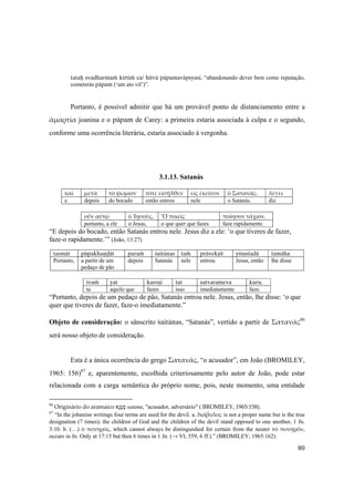 80
tataù svadharmaà kértià ca/ hitvä päpamaväpsyasi, “abandonando dever bem como reputação,
cometerás päpam (‘um ato vil’)”.
Portanto, é possível admitir que há um provável ponto de distanciamento entre a
ἁμαρτία joanina e o päpam de Carey: a primeira estaria associada à culpa e o segundo,
conforme uma ocorrência literária, estaria associado à vergonha.
3.1.13. Satanás
καὶ  μετὰ  τὸ ψωμίον  τότε εἰσῆλθεν  εἰς ἐκεῖνον  ὁ Σατανᾶς.  λέγει 
e depois do bocado então entrou nele o Satanás. diz
 
οὖν αὐτῷ  ὁ Ἰησοῦς,  Ὃ ποιεῖς  ποίησον τάχιον. 
portanto, a ele o Jesus, o que quer que fazes faze rapidamente.
“E depois do bocado, então Satanás entrou nele. Jesus diz a ele: ‘o que tiveres de fazer,
faze-o rapidamente.’” (João, 13:27)
tasmät püpakhaëòät paraà çaitänas taà prävekñét yéçustadä tamäha
Portanto, a partir de um
pedaço de pão
depois Satanás nele entrou Jesus, então lhe disse
 
tvaà yat karoñi tat satvarameva kuru.
tu aquilo que fazes isso imediatamente faze.
“Portanto, depois de um pedaço de pão, Satanás entrou nele. Jesus, então, lhe disse: ‘o que
quer que tiveres de fazer, faze-o imediatamente.”
Objeto de consideração: o sânscrito çaitänas, “Satanás”, vertido a partir de Σατανᾶς86
será nosso objeto de consideração.
Esta é a única ocorrência do grego Σατανᾶς, “o acusador”, em João (BROMILEY,
1965: 156)87
e, aparentemente, escolhida criteriosamente pelo autor de João, pode estar
relacionada com a carga semântica do próprio nome, pois, neste momento, uma entidade
86
Originário do aramaico ‫ָא‬‫נ‬ָ‫ט‬ָ‫ס‬ satana, "acusador, adversário" ( BROMILEY, 1965:158).
87
“In the johanine writings four terms are used for the devil. a. διάβολος is not a proper name but is the true
designation (7 times); the children of God and the children of the devil stand opposed to one another, 1 Jn.
3:10. b. (…) ὁ πονηρός, which cannot always be distinguished for certain from the neuter τὸ πονηρόν,
occurs in Jn. Only at 17:15 but then 6 times in 1 Jn. (→ VI, 559, 6 ff.).” (BROMILEY, 1965:162).
 