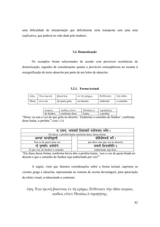 82
uma dificuldade de interpretação que dificilmente seria transposta sem uma nota
explicativa, que poderia ter sido dada pelo tradutor.
3.2. Domesticação
Os exemplos foram selecionados de acordo com prováveis ocorrências de
domesticação, seguidos de considerações quanto a prováveis conseqüências no tocante à
ressignificação do texto sânscrito por parte de um leitor de sânscrito.
3.2.1. Forma textual
ἔφη, Ἐγὼ φωνὴ βοῶντος ἐν τῇ ἐρήμῳ, Εὐθύνατε τὴν ὁδὸν
Disse: eu a voz de quem grita no deserto: endireitai o caminho
κυρίου, καθὼς εἶπεν Ἠσαΐας ὁ προφήτης.
do Senhor, conforme disse Isaías, o profeta.
“Disse: eu sou a voz do que grita no deserto: ‘Endireitai o caminho do Senhor’, conforme
disse Isaías, o profeta.” (João 1:23)
Sa ovac, >aavvadq iYaXaaYaahae YaQaae¢ vaNa( TaQaEv )
Ele disse, o profeta Isaías conforme disse, dessa forma.
ASMYah& k-SYaicÜa<aq Pa[aeÀEgaaeRZaYaTaae MaraE )
Sou eu de quem uma voz por altos sons que soa no deserto;
>aae YauZMaai>a" Pa[>aaeMaaRGaR" SaMaaNaq i§-YaTaaiMaiTa ))
Ó, por vós, do Senhor o caminho endireitado seja feito.
“Ele disse dessa forma, conforme havia dito o profeta Isaías, ‘sou a voz de quem brada no
deserto e que o caminho do Senhor seja endireitado por vós!”’
A seguir, visto que faremos considerações sobre a forma textual, suprimos as
versões grega e sânscrita, representada no sistema de escrita devanägaré, para apreciação
do efeito visual, evidenciando o contraste:
ἔφη, Ἐγὼ φωνὴ βοῶντος ἐν τῇ ἐρήμῳ, Εὐθύνατε τὴν ὁδὸν κυρίου, 
καθὼς εἶπεν Ἠσαΐας ὁ προφήτης. 
 