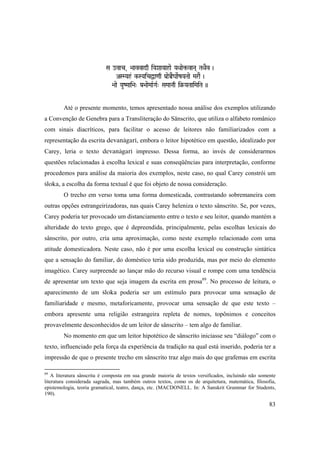 83
Sa ovac, >aavvadq iYaXaaYaahae YaQaae¢-vaNa( TaQaEv )
ASMYah& k-SYaicÜa<aq Pa[aeÀEgaaeRZaYaTaae MaraE )
>aae YauZMaai>a" Pa[>aaeMaaRGaR" SaMaaNaq i§-YaTaaiMaiTa ))
Até o presente momento, temos apresentado nossa análise dos exemplos utilizando
a Convenção de Genebra para a Transliteração do Sânscrito, que utiliza o alfabeto românico
com sinais diacríticos, para facilitar o acesso de leitores não familiarizados com a
representação da escrita devanägaré, embora o leitor hipotético em questão, idealizado por
Carey, leria o texto devanägaré impresso. Dessa forma, ao invés de considerarmos
questões relacionadas à escolha lexical e suas conseqüências para interpretação, conforme
procedemos para análise da maioria dos exemplos, neste caso, no qual Carey constrói um
çloka, a escolha da forma textual é que foi objeto de nossa consideração.
O trecho em verso toma uma forma domesticada, contrastando sobremaneira com
outras opções estrangeirizadoras, nas quais Carey heleniza o texto sânscrito. Se, por vezes,
Carey poderia ter provocado um distanciamento entre o texto e seu leitor, quando mantém a
alteridade do texto grego, que é depreendida, principalmente, pelas escolhas lexicais do
sânscrito, por outro, cria uma aproximação, como neste exemplo relacionado com uma
atitude domesticadora. Neste caso, não é por uma escolha lexical ou construção sintática
que a sensação do familiar, do doméstico teria sido produzida, mas por meio do elemento
imagético. Carey surpreende ao lançar mão do recurso visual e rompe com uma tendência
de apresentar um texto que seja imagem da escrita em prosa89
. No processo de leitura, o
aparecimento de um çloka poderia ser um estímulo para provocar uma sensação de
familiaridade e mesmo, metaforicamente, provocar uma sensação de que este texto –
embora apresente uma religião estrangeira repleta de nomes, topônimos e conceitos
provavelmente desconhecidos de um leitor de sânscrito – tem algo de familiar.
No momento em que um leitor hipotético de sânscrito iniciasse seu “diálogo” com o
texto, influenciado pela força da experiência da tradição na qual está inserido, poderia ter a
impressão de que o presente trecho em sânscrito traz algo mais do que grafemas em escrita
89
A literatura sânscrita é composta em sua grande maioria de textos versificados, incluindo não somente
literatura considerada sagrada, mas também outros textos, como os de arquitetura, matemática, filosofia,
epistemologia, teoria gramatical, teatro, dança, etc. (MACDONELL. In: A Sanskrit Grammar for Students,
190).
 