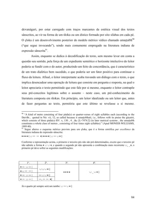84
devanägaré, por estar carregado com traços marcantes da estética visual dos textos
sânscritos, ao vir na forma de um çloka ou um dístico formado por oito sílabas em cada pé.
O çloka é um desenvolvimento posterior do modelo métrico védico chamado anuñöubh90
(“que segue invocando”), sendo mais comumente empregado na literatura indiana de
expressão sânscrita91
.
Assim, enquanto se dedica à decodificação do texto, sem mesmo levar em conta a
questão seu sentido, pela força de um expediente semiótico o horizonte intelectivo do leitor
poderia se fundir com o do autor, produzindo um feito de concordância, que é característico
de um trato dialético bem sucedido, o que poderia ser um fator positivo para continuar o
fluxo da leitura. Afinal, o leitor interpretante acaba travando um diálogo com o texto, o que
implica desencadear uma operação de leitura que consiste em pergunta e resposta, na qual o
leitor apreciaria o texto permitindo que este fale por si mesmo, enquanto o leitor contrapõe
seus pré-conceitos legítimos sobre o assunto – neste caso, um pré-conhecimento da
literatura composta em çlokas. Em princípio, um leitor idealizado ou um leitor que, antes
de fazer perguntas ao texto, permitiria que este último se revelasse a si mesmo.
90
“A kind of metre consisting of four päda(s) or quarter-verses of eight syllables each (according to the
DaivBr., quoted in Nir. vii, 12, so called because it anuñöobhati, i.e., follows with its praise the gäyatré,
which consists of three päda(s) RV. x, 130 , 4 , &c [L=7474.2] (in later metrical systems , the anuñöubh
constitutes a whole class of metres , consisting of four times eight syllables).” (Apud MONIER-WILLIAMS,
1889:40).
91
Segue abaixo o esquema métrico previsto para um çloka, que é a forma estrófica par excellence da
literatura indiana de expressão sânscrita:
• • • • | ∪ — — •| • • • • | ∪ — ∪ • ||
Conforme a representação acima, o primeiro e terceiro pés não são pré-determinados, exceto que o terceiro pé
não admite a forma • ∪ ∪ •, e quando o segundo pé não apresenta a combinação mais recorrente ∪_ _•, o
primeiro pé deve sofrer as seguintes modificações:
1º. 2º. 3º. 4º.
• — ∪ — |
∪ ∪ ∪ • ||
• • • • ∪ _ ∪ • ||• ∪ — — |
• — ∪ — | — ∪ ∪ • ||
• — ∪ — | —, — — •||
Já o quarto pé sempre será um iambo: ∪ — ∪ • ||
 