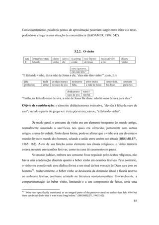 85
Consequentemente, possíveis pontos de aproximação poderiam surgir entre leitor e o texto,
podendo-se chegar à uma situação de concordância (GADAMER, 1999: 542).
3.2.2. O vinho
καὶ ὑστερήσαντος οἴνου λέγει ἡ μήτηρ τοῦ Ἰησοῦ πρὸς αὐτόν, Οἶνον
E faltando vinho, diz a mãe de Jesus a ele, ‘vinho 
οὐκ ἔχουσιν.
eles não têm.”
“E faltando vinho, diz a mãe de Jesus a ele, ‘eles não têm vinho’”. (João, 2:3)
jäte tadä dräkñärasasya nyünatve yéçor mätä tamavädét, améñäà
produzida então do suco de uva falta, a mãe de Jesus lhe disse, para eles
dräkñäraso nästi |
suco de uva não há.
“Então, na falta do suco de uva, a mãe de Jesus lhe disse: não há suco de uva para eles.”
Objeto de consideração: o sânscrito dräkñärasasya nyünatve, “devido à falta de suco de
uva”, vertido a partir do grego καὶ ὑστερήσαντος οἴνου, “e faltando vinho”.
De modo geral, o consumo de vinho era um elemento integrante do mundo antigo,
normalmente associado a sacrifícios nos quais era oferecido, juntamente com outros
artigos, a uma divindade. Posto dessa forma, pode-se afimar que o vinho era um elo entre o
mundo divino e mundo dos homens, selando a união entre ambos nos rituais (BROMILEY,
1965: 162). Além de sua função como elemento nos rituais religiosos, o vinho também
estava presente em ocasiões festivas, como na cena de casamento em pauta.
No mundo judaico, embora seu consumo fosse regulado pelos textos religiosos, não
havia uma condenação absoluta quanto a beber vinho em ocasiões festivas. Pelo contrário,
o vinho era considerado uma dádiva divina e um sinal da boa vontade de Deus para com os
homens92
. Posteriormente, o beber vinho se deslocaria da dimensão ritual e ficaria restrito
ao ambiente festivo, conforme relatado na literatura neotestamentária. Provavelmente, a
compartimentação do beber vinho, limitando-o a um componente de festas, seria uma
92
“Wine was specifically mentioned as an integral parto of the passover meal no earlier than Jub. 49:6 but
there can be no doubt that it was in use long before.” (BROMILEY, 1965:162).
 