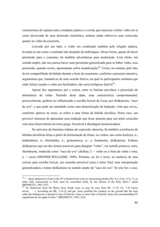 86
característica de ruptura entre a tradição judaica e a cristã, que marcaria o beber vinho em si
como divorciado de uma dimensão ritualística, embora ainda sobreviva uma concessão
quanto ao vinho da eucaristia.
Louvado por um lado, o vinho era condenado também pela religião judaica,
levando-se em conta o resultado não desejado da embriaguez. Dessa forma, apesar de haver
permissão para o consumo, há também advertências para moderação. Com efeito, em
sentido amplo, não nos parece haver uma permissão generalizada para se beber vinho, essa
permissão, quando ocorre, aparentando sofrer modalizações93
. Cristo, no entanto, pelo fato
de ter compartilhado da bebida durante a festa de casamento, conforme a presente narrativa,
argumentou que, tratando-se de uma ocasião festiva, na qual os participantes ostentam que
estão felizes (sendo o vinho um facilitador), não seria irreligioso fazê-lo94
.
Apesar dos argumentos pró e contra, entre os batistas prevalece a prescrição de
abstinência de vinho. Partindo deste dado, uma característica comportamental,
provavelmente, poderia ter influenciado a escolha lexical de Carey por dräkñärasa, “suco
de uva”, o que pode ser entendido como uma domesticação da tradução, visto que οἴνος,
conforme aparece no texto, se refere a uma forma de bebida alcoólica. Neste caso, um
provável interesse de apresentar uma tradução que fosse atraente para seu leitor coincidiu
com uma leitura batista do texto grego, favorável à abordagem domesticadora.
No universo da literatura indiana de expressão sânscrita, há também ocorrências de
bebidas alcoólicas feitas a partir da fermentação de frutas, ou vinhos, tais como kattoya, n.;
kädambara, n.; klaitakika, n.; gostanésava, n.; e, finalmente, dräkñärasa. Embora
dräkñärasa seja um dos termos possíveis para designar “vinho”, em sentido primevo, seria,
literalmente, traduzida como “suco de uva” (dräkñä, f. = vinha ou a fruta da vinha e rasa,
n. = suco) (MONIER-WILLIAMS, 1889). Portanto, ao ler o texto, na ausência de uma
certeza para escolha lexical, um caminho prossível seria o leitor fazer uma interpretação
generalizadora e tomar dräkñärasa no sentido amplo de “suco de uva”. Se este for o caso,
93
“... those dedicated to God in the OT refrained from wine or intoxicating drinks (Nu. 6:3; cf Ju; 13:4, 7), so
John, fully consecrated to God, must be controlled solely by the fulness of the Holy Spirit.” (apud
BROMILEY, 1965:163).
94
“In distinction from the Batist Jesus drank wine, as may be seen from Mt. 11:19; Lk. 7:34 (Jesus
oƒnop ). According do Mk. 2:18-22 and par. Jesus justified His conduct on the ground that the time
when the bridegroom is present is one of festivity. Jesus is more than a Nazirite; hence the corresponding OT
regulations do not apply to Him.” (BROMILEY, 1965: 163).
 