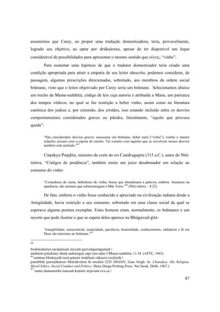 87
assumimos que Carey, ao propor uma tradução domesticadora, teria, provavelmente,
logrado seu objetivo, ao optar por dräkñärasa, apesar de ter disponível um leque
considerável de possibilidades para apresentar o mesmo sentido que οἴνος, “vinho”.
Para sustentar uma hipótese de que o tradutor domesticador teria criado uma
condição apropriada para atrair a empatia de seu leitor sânscrito, podemos considerar, de
passagem, algumas prescrições direcionadas, sobretudo, aos membros da ordem social
brâmane, visto que o leitor objetivado por Carey seria um brâmane. Selecionamos abaixo
um trecho da Manu-saàhitä, código de leis cuja autoria é atribuída a Manu, um patriarca
dos tempos védicos, no qual se faz restrição a beber vinho, assim como na literatura
canônica dos judeus e, por extensão, dos cristãos, isso estando incluído entre os desvios
comportamentais considerados graves ou pätaka, literalmente, “aquilo que provoca
queda”:
“São considerados desvios graves: assassinar um brâmane, beber surä (“vinho”), roubar e manter
relações sexuais com a esposa do mestre. Ter contato com aqueles que se envolvem nesses desvios
também está incluído.”95
Cäëakya Paëòita, ministro da corte do rei Candragupta (315 a.C.), autor do Néti-
çästra, “Códigos de prudência”, também emite um juízo desabonador em relação ao
consumo do vinho:
“Comedores de carne, bebedores de vinho, bocas que abandonam a palavra, embora humanos na
aparência, são animais que sobrecarregam a Mãe Terra.”96
(Néti-çästra – 8.22)
De fato, embora o vinho fosse conhecido e apreciado na civilização indiana desde a
Antigüidade, havia restrição a seu consumo, sobretudo em uma classe social da qual se
esperava alguma postura exemplar. Estes homens eram, normalmente, os brâmanes e um
recorte que pode ilustrar o que se espera deles aparece na Bhägavad-gétä:
“tranqüilidade, autocontrole, austeridade, paciência, honestidade, conhecimento, sabedoria e fé em
Deus são inerentes ao brâmane.”97
95
brahmahatyä suräpänaà steyaà gurvaìganägamaù |
mahänti pätakäny ähuù saàsargaç cäpi tais saha || Manu-saàhitä, 11.54. (APTE, 1965).
96
mäàsa-bhakñyaiù surä-pänair mukhaiç cäkñara-varjitaiù |
paçubhiù puruñäkärair bhäräkräntä hi mediné ||22|| (MANN, Gian Singh. In: Chanakya: His Religion,
Moral Ethics, Social Conduct and Politics. Shree Durga Printing Press. Nai Sarak, Delhi. 1867.)
97
çamo damastathä çaucaà kñäntir ärjavam eva ca |
 
