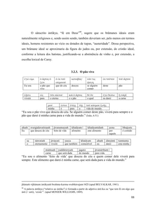 88
O sânscrito ästikya, “fé em Deus”98
, sugere que os brâmanes ideais eram
naturalmente religiosos e, sendo assim sendo, também deveriam ser, pelo menos em termos
ideais, homens resistentes ao vício ou dotados de tapas, “austeridade”. Dessa perspectiva,
um brâmane ideal se aproximaria da figura do judeu ou, por extensão, do cristão ideal,
conforme a leitura dos batistas, justificando-se a abstinência de vinho e, por extensão, a
escolha lexical de Carey.
3.2.3. O pão vivo
ἐγώ εἰμι ὁ ἄρτος ὁ 
ζῶν
ὁ ἐκ τοῦ 
οὐρανοῦ
καταβάς· ἐάν τις 
φάγῃ
ἐκ τούτου τοῦ ἄρτου
Eu sou o pão que
vive
que do céu desceu se alguém
comer
deste pão
ζήσει  εἰς  τὸν αἰῶνα·  καὶ ὁ ἄρτος  δὲ ὃν  ἐγὼ δώσω  ἡ σάρξ 
viverá para o eterno e o pão o qual eu darei a carne
μού  ἐστιν  ὑπὲρ  τῆς  τοῦ κόσμου ζωῆς. 
minha é para a vida do mundo.
“Eu sou o pão vivo que desceu do céu. Se alguém comer deste pão, viverá para sempre e o
pão que darei é minha carne para a vida do mundo.” (João, 6:51)
ahaà svargädavatérëaà jévanamayaà khädyam | khädyamidaà yena bhujyate
Eu que desceu do céu feito de vida alimento este alimento por
aquele
é comido
sa çäçvataà jéviñyati yacca khädyam ahaà däsyämi tanmama
o eternamente viverá que também comestível eu darei esta minha
mäàsaà yaddätavyaà jagato jévanärtham |
carne que será dada do mundo para vida.
“Eu sou o alimento ‘feito de vida’ que desceu do céu e quem comer dele viverá para
sempre. Este alimento que darei é minha carne, que será dada para a vida do mundo.”
jïänaà vijïänam ästikyaà brahma-karma svabhävajam ||42|| (apud BELVALKAR, 1941).
98
A palavra ästikya (“relativo ao ästika”) é formada a partir do adjetivo ästi-ka ou “que tem fé em algo que
ästi (< asti), ‘existe’”. (apud MONIER-WILLIAMS, 1889).
 