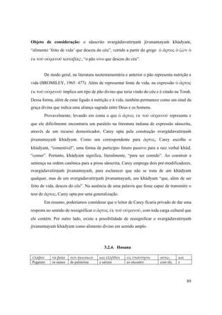 89
Objeto de consideração: o sânscrito svargädavatérëaà jévanamayaà khädyam,
“alimento ‘feito de vida’ que desceu do céu”, vertido a partir do grego ὁ ἄρτος ὁ ζῶν ὁ 
ἐκ τοῦ οὐρανοῦ καταβάς·, “o pão vivo que desceu do céu”.
De modo geral, na literatura neotestamentária e anterior o pão representa nutrição e
vida (BROMILEY, 1965: 477). Além de representar fonte de vida, na expressão ὁ ἄρτος 
ἐκ τοῦ οὐρανοῦ implica um tipo de pão divino que teria vindo do céu e é citado na Torah.
Dessa forma, além de estar ligado à nutrição e à vida, também permanece como um sinal da
graça divina que indica uma aliança sagrada entre Deus e os homens.
Provavelmente, levando em conta o que ὁ ἄρτος ἐκ τοῦ οὐρανοῦ representa e
que ele dificilmente encontraria um paralelo na literatura indiana de expressão sânscrita,
através de um recurso domesticador, Carey opta pela construção svargädavatérëaà
jévanamayaà khädyam. Como um correspondente para ἄρτος, Carey escolhe o
khädyam, “comestível”, uma forma de particípio futuro passivo para a raiz verbal khäd,
“comer”. Portanto, khädyam significa, literalmente, “para ser comido”. Ao construir a
sentença na ordem canônica para a prosa sânscrita, Carey emprega dois pré-modificadores,
svargädavatérëaà jévanamayaà, para esclarecer que não se trata de um khädyam
qualquer, mas de um svargädavatérëaà jévanamayaà, um khädyam “que, além de ser
feito de vida, desceu do céu”. Na ausência de uma palavra que fosse capaz de transmitir o
teor de ἄρτος, Carey opta por uma generalização.
Em resumo, poderíamos considerar que o leitor de Carey ficaria privado de dar uma
resposta no sentido de ressignificar o ἄρτος ἐκ τοῦ οὐρανοῦ, com toda carga cultural que
ele contém. Por outro lado, existe a possibilidade de ressignificar o svargädavatérëaà
jévanamayaà khädyam como alimento divino em sentido amplo.
3.2.4. Hosana
ἔλαβον  τὰ βαΐα  τῶν φοινίκων  καὶ ἐξῆλθον  εἰς ὑπάντησιν  αὐτῷ,  καὶ 
Pegaram os ramos de palmeiras e saíram ao encontro com ele, e
 
 