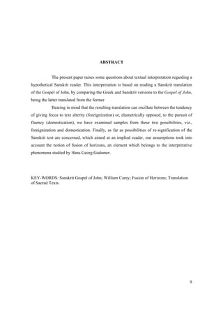 9
ABSTRACT
The present paper raises some questions about textual interpretation regarding a
hypothetical Sanskrit reader. This interpretation is based on reading a Sanskrit translation
of the Gospel of John, by comparing the Greek and Sanskrit versions to the Gospel of John,
being the latter translated from the former
Bearing in mind that the resulting translation can oscillate between the tendency
of giving focus to text alterity (foreignization) or, diametrically opposed, to the pursuit of
fluency (domestication), we have examined samples from these two possibilities, viz.,
foreignization and domestication. Finally, as far as possibilities of re-signification of the
Sanskrit text are concerned, which aimed at an implied reader, our assumptions took into
account the notion of fusion of horizons, an element which belongs to the interpretative
phenomena studied by Hans Georg Gadamer.
KEY-WORDS: Sanskrit Gospel of John; William Carey; Fusion of Horizons; Translation
of Sacred Texts.
 