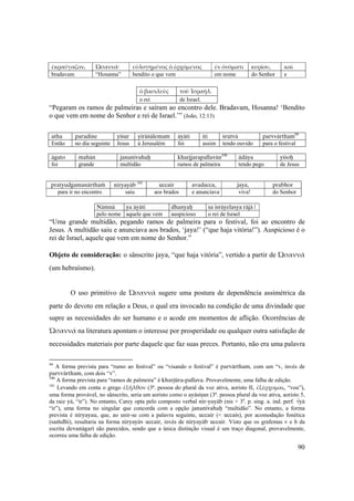 90
ἐκραύγαζον,  Ὡσαννά·  εὐλογημένος ὁ ἐρχόμενος  ἐν ὀνόματι  κυρίου,  καὶ  
bradavam “Hosanna” bendito o que vem em nome do Senhor e
ὁ βασιλεὺς τοῦ Ἰσραήλ. 
o rei de Israel.
“Pegaram os ramos de palmeiras e saíram ao encontro dele. Bradavam, Hosanna! ‘Bendito
o que vem em nome do Senhor e rei de Israel.’” (João, 12:13)
atha paradine yéçur yirüçälemam äyäti iti çrutvä parvvärtham99
Então no dia seguinte Jesus à Jerusalém foi assim tendo ouvido para o festival
ägato mahän jananivahaù kharjjarapallavän100
ädäya yéçoù
foi grande multidão ramos de palmeira tendo pego de Jesus
pratyudgamanärthaà niryayäb 101
uccair avadacca, jaya, prabhor
para ir no encontro saiu aos brados e anunciava viva! do Senhor
Nämnä ya äyäti dhanyaù sa isräyelasya räjä |
pelo nome aquele que vem auspicioso o rei de Israel
“Uma grande multidão, pegando ramos de palmeira para o festival, foi ao encontro de
Jesus. A multidão saiu e anunciava aos brados, ‘jaya!’ (“que haja vitória!”). Auspicioso é o
rei de Israel, aquele que vem em nome do Senhor.”
Objeto de consideração: o sânscrito jaya, “que haja vitória”, vertido a partir de Ὡσαννά
(um hebraísmo).
O uso primitivo de Ὡσαννά sugere uma postura de dependência assimétrica da
parte do devoto em relação a Deus, o qual era invocado na condição de uma divindade que
supre as necessidades do ser humano e o acode em momentos de aflição. Ocorrências de
Ὡσαννά na literatura apontam o interesse por prosperidade ou qualquer outra satisfação de
necessidades materiais por parte daquele que faz suas preces. Portanto, não era uma palavra
99
A forma prevista para “rumo ao festival” ou “visando o festival” é parvärtham, com um “v, invés de
parvvärtham, com dois “v”.
100
A forma prevista para “ramos de palmeira” é kharjüra-pallava. Provavelmente, uma falha de edição.
101
Levando em conta o grego ἐξῆλθον (3ª. pessoa do plural da voz ativa, aoristo II, ἐξέρχομαι, “vou”),
uma forma provável, no sânscrito, seria um aoristo como o ayäsiñus (3ª. pessoa plural da voz ativa, aoristo 5,
da raiz yä, “ir”). No entanto, Carey opta pelo composto verbal nir-yayäb (nis + 3a
. p. sing. a. ind. perf. √yä
“ir”), uma forma no singular que concorda com a opção jananivahaù “multidão”. No entanto, a forma
prevista é niryayau, que, ao unir-se com a palavra seguinte, uccair (< uccais), por acomodação fonética
(saàdhi), resultaria na forma niryayäv uccair, invés de niryayäb uccair. Visto que os grafemas v e b da
escrita devanägaré são parecidos, sendo que a única distinção visual é um traço diagonal, provavelmente,
ocorreu uma falha de edição.
 