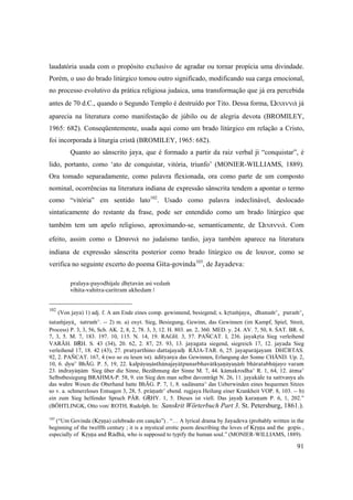 91
laudatória usada com o propósito exclusivo de agradar ou tornar propícia uma divindade.
Porém, o uso do brado litúrgico tomou outro significado, modificando sua carga emocional,
no processo evolutivo da prática religiosa judaica, uma transformação que já era percebida
antes de 70 d.C., quando o Segundo Templo é destruído por Tito. Dessa forma, Ὡσαννά já
aparecia na literatura como manifestação de júbilo ou de alegria devota (BROMILEY,
1965: 682). Conseqüentemente, usada aqui como um brado litúrgico em relação a Cristo,
foi incorporada à liturgia cristã (BROMILEY, 1965: 682).
Quanto ao sânscrito jaya, que é formado a partir da raiz verbal ji “conquistar”, é
lido, portanto, como ‘ato de conquistar, vitória, triunfo’ (MONIER-WILLIAMS, 1889).
Ora tomado separadamente, como palavra flexionada, ora como parte de um composto
nominal, ocorrências na literatura indiana de expressão sânscrita tendem a apontar o termo
como “vitória” em sentido lato102
. Usado como palavra indeclinável, deslocado
sintaticamente do restante da frase, pode ser entendido como um brado litúrgico que
também tem um apelo religioso, aproximando-se, semanticamente, de Ὡσαννά.  Com
efeito, assim como o Ὡσαννά no judaísmo tardio, jaya também aparece na literatura
indiana de expressão sânscrita posterior como brado litúrgico ou de louvor, como se
verifica no seguinte excerto do poema Géta-govinda103
, de Jayadeva:
pralaya-payodhijale dhåtavän asi vedaà
vihita-vahitra-caritram akhedam |
102
(Von jaya) 1) adj. f. A am Ende eines comp. gewinnend, besiegend; s. kåtaàjaya, dhanaà°, puraà°,
çataàjayä, çatruà°. -- 2) m. a) oxyt. Sieg, Besiegung, Gewinn, das Gewinnen (im Kampf, Spiel, Streit,
Process) P. 3, 3, 56, Sch. AK. 2, 8, 2, 78. 3, 3, 12. H. 803. an. 2, 360. MED. y. 24. AV. 7, 50, 8. ŚAT. BR. 6,
7, 3, 5. M. 7, 183. 197. 10, 115. N. 14, 19. RAGH. 3, 57. PAÑCAT. I, 236. jayakåta Sieg verleihend
VARĀH. BṚH. S. 43 (34), 20. 62, 2. 87, 25. 93, 13. jayagata siegend, siegreich 17, 12. jayada Sieg
verleihend 17, 18. 42 (43), 27. pratyarthino dattajayaiù RĀJA-TAR. 6, 25. jayaparäjayam DHŪRTAS.
92, 2. PAÑCAT. 167, 4 (wo so zu lesen ist). ädityasya das Gewinnen, Erlangung der Sonne CHĀND. Up. 2,
10, 6. dyu° BhĀG. P. 5, 19, 22. kalpäyuñästhänajayätpunarbhavätkñaëäyuñäà bhäratabhüjayo varam
23. indrayäëäm Sieg über die Sinne, Bezähmung der Sinne M. 7, 44. kämakrodha° R. 1, 64, 12. ätma°
Selbstbesiegung BRAHMA-P. 58, 9. ein Sieg den man selbst davonträgt N. 26, 11. jayakäle tu sattvasya als
das wahre Wesen die Oberhand hatte BhĀG. P. 7, 1, 8. sadäsana° das Ueberwinden eines bequemen Sitzes
so v. a. schmerzloses Entsagen 3, 28, 5. präëaà° ebend. rugjaya Heilung einer Krankheit VOP. 8, 103. -- b)
ein zum Sieg helfender Spruch PĀR. GṚHY. 1, 5. Dieses ist viell. Das jayaù karaëam P. 6, 1, 202.”
(BÖHTLINGK, Otto von/ ROTH, Rudolph. In: Sanskrit Wörterbuch Part 3. St. Petersburg, 1861.).
103
(“Um Govinda (Kåñëa) celebrado em canção”) . “… A lyrical drama by Jayadeva (probably written in the
beginning of the twelfth century ; it is a mystical erotic poem describing the loves of Kåñëa and the gopis ,
especially of Kåñëa and Rädhä, who is supposed to typify the human soul.” (MONIER-WILLIAMS, 1889).
 