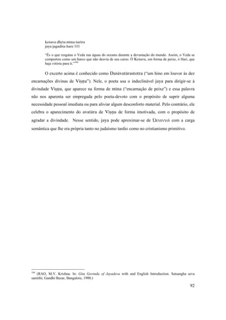 92
keçava dhåta-ména-çaréra
jaya jagadéça hare ||1||
“És o que resgatas o Veda nas águas do oceano durante a devastação do mundo. Assim, o Veda se
comportou como um barco que não desvia de seu curso. Ó Keçava, em forma de peixe, ó Hari, que
haja vitória para ti.”104
O excerto acima é conhecido como Daçävatärastotra (“um hino em louvor às dez
encarnações divinas de Viñëu”). Nele, o poeta usa o indeclinável jaya para dirigir-se à
divindade Viñëu, que aparece na forma de ména (“encarnação de peixe”) e essa palavra
não nos aparenta ser empregada pelo poeta-devoto com o propósito de suprir alguma
necessidade pessoal imediata ou para aliviar algum desconforto material. Pelo contrário, ele
celebra o aparecimento do avatära de Viñëu de forma imotivada, com o propósito de
agradar a divindade. Nesse sentido, jaya pode aproximar-se de Ὡσαννά com a carga
semântica que lhe era própria tanto no judaísmo tardio como no cristianismo primitivo.
104
(RAO, M.V. Krishna. In: Gita Govinda of Jayadeva with and English Introduction. Satsangha seva
samithi, Gandhi Bazar, Bangalore, 1900.)
 