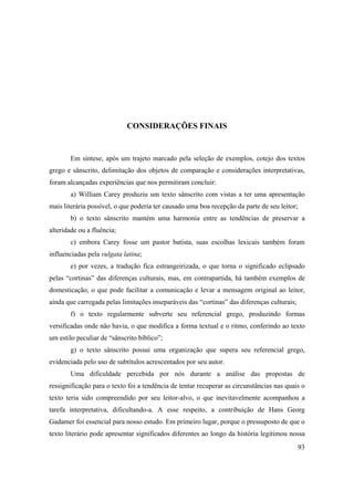 93
CONSIDERAÇÕES FINAIS
Em síntese, após um trajeto marcado pela seleção de exemplos, cotejo dos textos
grego e sânscrito, delimitação dos objetos de comparação e considerações interpretativas,
foram alcançadas experiências que nos permitiram concluir:
a) William Carey produziu um texto sânscrito com vistas a ter uma apresentação
mais literária possível, o que poderia ter causado uma boa recepção da parte de seu leitor;
b) o texto sânscrito mantém uma harmonia entre as tendências de preservar a
alteridade ou a fluência;
c) embora Carey fosse um pastor batista, suas escolhas lexicais também foram
influenciadas pela vulgata latina;
e) por vezes, a tradução fica estrangeirizada, o que torna o significado eclipsado
pelas “cortinas” das diferenças culturais, mas, em contrapartida, há também exemplos de
domesticação, o que pode facilitar a comunicação e levar a mensagem original ao leitor,
ainda que carregada pelas limitações inseparáveis das “cortinas” das diferenças culturais;
f) o texto regularmente subverte seu referencial grego, produzindo formas
versificadas onde não havia, o que modifica a forma textual e o ritmo, conferindo ao texto
um estilo peculiar de “sânscrito bíblico”;
g) o texto sânscrito possui uma organização que supera seu referencial grego,
evidenciada pelo uso de subtítulos acrescentados por seu autor.
Uma dificuldade percebida por nós durante a análise das propostas de
ressignificação para o texto foi a tendência de tentar recuperar as circunstâncias nas quais o
texto teria sido compreendido por seu leitor-alvo, o que inevitavelmente acompanhou a
tarefa interpretativa, dificultando-a. A esse respeito, a contribuição de Hans Georg
Gadamer foi essencial para nosso estudo. Em primeiro lugar, porque o pressuposto de que o
texto literário pode apresentar significados diferentes ao longo da história legitimou nossa
 