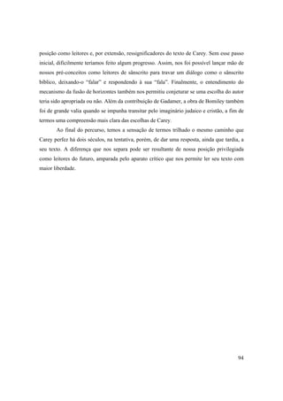94
posição como leitores e, por extensão, ressignificadores do texto de Carey. Sem esse passo
inicial, dificilmente teríamos feito algum progresso. Assim, nos foi possível lançar mão de
nossos pré-conceitos como leitores de sânscrito para travar um diálogo como o sânscrito
bíblico, deixando-o “falar” e respondendo à sua “fala”. Finalmente, o entendimento do
mecanismo da fusão de horizontes também nos permitiu conjeturar se uma escolha do autor
teria sido apropriada ou não. Além da contribuição de Gadamer, a obra de Bomiley também
foi de grande valia quando se impunha transitar pelo imaginário judaico e cristão, a fim de
termos uma compreensão mais clara das escolhas de Carey.
Ao final do percurso, temos a sensação de termos trilhado o mesmo caminho que
Carey perfez há dois séculos, na tentativa, porém, de dar uma resposta, ainda que tardia, a
seu texto. A diferença que nos separa pode ser resultante de nossa posição privilegiada
como leitores do futuro, amparada pelo aparato crítico que nos permite ler seu texto com
maior liberdade.
 
