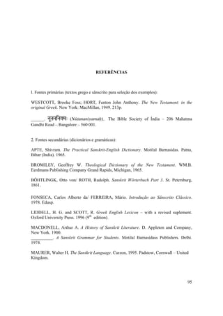95
REFERÊNCIAS
l. Fontes primárias (textos grego e sânscrito para seleção dos exemplos):
WESTCOTT, Brooke Foss; HORT, Fenton John Anthony. The New Testament: in the
original Greek. New York: MacMillan, 1949. 213p.
______. NaUTaNaiNaYaMa" (Nütananiyamaù). The Bible Society of Índia – 206 Mahatma
Gandhi Road – Bangalore – 560 001.
2. Fontes secundárias (dicionários e gramáticas):
APTE, Shivram. The Practical Sanskrit-English Dictionary. Motilal Barnasidas. Patna,
Bihar (India). 1965.
BROMILEY, Geoffrey W. Theological Dictionary of the New Testament. WM.B.
Eerdmans Publishing Company Grand Rapids, Michigan, 1965.
BÖHTLINGK, Otto von/ ROTH, Rudolph. Sanskrit Wörterbuch Part 3. St. Petersburg,
1861.
FONSECA, Carlos Alberto da/ FERREIRA, Mário. Introdução ao Sânscrito Clássico.
1978. Edusp.
LIDDELL, H. G. and SCOTT, R. Greek English Lexicon – with a revised suplement.
Oxford University Press. 1996 (9th
edition).
MACDONELL, Arthur A. A History of Sanskrit Literature. D. Appleton and Company,
New York. 1900.
__________. A Sanskrit Grammar for Students. Motilal Barnasidass Publishers. Delhi.
1974.
MAURER, Walter H. The Sanskrit Language. Curzon, 1995. Padstow, Cornwall – United
Kingdom.
 