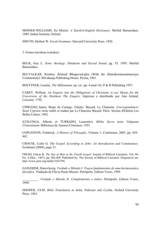 96
MONIER-WILLIAMS, Sir Monier. A Sanskrit-English Dictionary. Motilal Barnasidass,
1889. Indian Institute, Oxford.
SMYTH, Herbert W. Greek Grammar. Harvard University Press. 1920.
3. Fontes terciárias (estudos):
BECK, Guy L. Sonic theology: Hinduism and Sacred Sound, pg. 53. 1995. Motilal
Barnasidass.
BELVALKAR, Krishna. Çrémad Bhagavad-géta (With the Jïänakarmasamuccaya
Commentary). Bilvakunja Publishing House. Poona, 1941.
BOETTNER, Loraine. The Millennium, op. cit., pp. 4 (and 14). P & R Publishing 1957.
CAREY, William. An Enquiry into the Obligations of Christians to use Means for the
Conversion of the Heathens The Enquiry. Impresso e distribuído por Ann Ireland.
Leicester. 1792.
CIPRIANO, Santo, Bispo de Cartago. Edição: Bayard, Le Chanoine. Correspondance/
Saint Cyprien; texte etabli et traduit par Le Chanoine Bayard. Paris: Societe d'Edition Les
Belles Lettres, 1962.
(COLUNGA, Alberto et TURRADO, Laurentio). Biblia Sacra iuxta Vulgatam
Clementinam. Biblioteca de Autores Cristianos, 1953.
COPLESTON, Frederick. A History of Fílosophy, Volume 1, Continuum, 2003, pp. 458–
462.
CROUSE, Colin G. The Gospel According to John: An Introduction and Commentary.
Eerdmans (2004), page 21.
FREED, Edwin D. The Son of Man in the Fourth Gospel. Journal of Biblical Literature, Vol. 86,
No. 4 (Dec., 1967), pp. 402-409. Published by: The Society of Biblical Literature. Disponível em:
http://www.jstor.org/stable/3262794.
GADAMER, Hans-Georg. Verdade e Método I: Traços fundamentais de uma hermeneutica
filosófica. Tradução de Flávio Paulo Meurer. Petrópolis. Editora Vozes, 1999.
__________. Verdade e Método II: Complementos e índice. Petrópolis. Editora Vozes,
1999.
HOOPER, J.S.M. Bible Translation in India, Pakistan and Ceylon. Oxford University
Press. 1963.
 