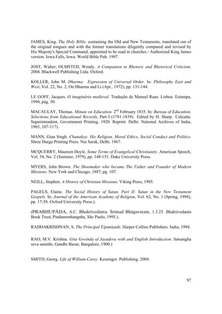 97
JAMES, King. The Holy Bible: containing the Old and New Testaments, translated out of
the original tongues and with the former translations diligently compared and revised by
His Majesty's Special Command, appointed to be read in churches / Authorized King James
version. Iowa Falls, Iowa: World Bible Pub. 1997.
JOST, Walter; OLMSTED, Wendy. A Companion to Rhetoric and Rhetorical Criticism.
2004. Blackwell Publishing Ltda. Oxford.
KOLLER, John M. Dharma: Expression of Universal Order. In: Philosophy East and
West, Vol. 22, No. 2, On Dharma and Li (Apr., 1972), pp. 131-144.
LE GOFF, Jacques. O imaginário medieval. Tradução de Manuel Ruas. Lisboa: Estampa,
1994, pág. 50.
MACAULAY, Thomas. Minute on Education. 2nd
February 1835. In: Bureau of Education.
Selections from Educational Records, Part I (1781-1839). Edited by H. Sharp. Calcutta:
Superintendent, Government Printing, 1920. Reprint. Delhi: National Archives of India,
1965, 107-117).
MANN, Gian Singh. Chanakya: His Religion, Moral Ethics, Social Conduct and Politics.
Shree Durga Printing Press. Nai Sarak, Delhi. 1867.
MCQUERRY, Maureen Doyle. Some Terms of Evangelical Christianity. American Speech,
Vol. 54, No. 2 (Summer, 1979), pp. 148-151. Duke University Press.
MYERS, John Brown. The Shoemaker who became The Father and Founder of Modern
Missions. New York and Chicago, 1887, pg. 107.
NEILL, Stephen. A History of Christian Missions. Viking Press, 1985.
PAGELS, Elaine. The Social History of Satan, Part II: Satan in the New Testament
Gospels. In: Journal of the American Academy of Religion, Vol. 62, No. 1 (Spring, 1994),
pp. 17-58. Oxford University Press.).
(PRABHUPÄDA, A.C. Bhaktivedänta. Çrémad Bhägavatam, 1.3.25. Bhaktivedanta
Book Trust, Pindamonhangaba, São Paulo, 1995.).
RADHAKRISHNAN, S. The Principal Upaniñads. Harper Collins Publishers. India, 1994.
RAO, M.V. Krishna. Gita Govinda of Jayadeva with and English Introduction. Satsangha
seva samithi, Gandhi Bazar, Bangalore, 1900.)
SMITH, Georg. Life of William Carey. Kessinger. Publishing. 2004.
 