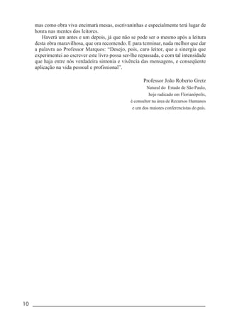 10 _____________________________________________________________________
mas como obra viva encimará mesas, escrivaninhas e especialmente terá lugar de
honra nas mentes dos leitores.
Haverá um antes e um depois, já que não se pode ser o mesmo após a leitura
desta obra maravilhosa, que ora recomendo. E para terminar, nada melhor que dar
a palavra ao Professor Marques: “Desejo, pois, caro leitor, que a sinergia que
experimentei ao escrever este livro possa ser-lhe repassada, e com tal intensidade
que haja entre nós verdadeira sintonia e vivência das mensagens, e conseqüente
aplicação na vida pessoal e profissional”.
Professor João Roberto Gretz
Natural do Estado de São Paulo,
hoje radicado em Florianópolis,
é consultor na área de Recursos Humanos
e um dos maiores conferencistas do país.
 