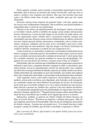 102_____________________________________________________________________
Neste capítulo, contudo, quero ressaltar a necessidade improrrogável da soli-
dariedade, indo às pressas ao encontro dos menos favorecidos, antes que eles se
unam e venham a nós exigindo seus direitos. Mas que este encontro seja mais
como o da fábula citada atrás, levando, antes, condições para que eles sejam
alforriados.
Devemos colocar nossa empresa em primeiro lugar, visto que, quanto mais
ela crescer mais colaboradores empregará. Não economize suas potencialidades e
capacidades para a vitória de sua organização.
Municie-se de cultura, de aperfeiçoamento, de reciclagem; inteire-se de todas
as novidades virtuais; prefira o trabalho em equipe; esteja sempre entusiasmado;
procure alternativas, e acima de tudo integre-se em missões de ajuda mútua; crie
em sua organização canais voltados para o crescimento fraterno; instigue seus
comandados para que abracem causas sociais (alfabetização de adultos, primeiros
socorros, higiene pessoal, direitos elementares, computação, corte e costura, arte-
sanato, catequese, cidadania, deveres para com a sociedade e para com a natu-
reza, preservação do meio-ambiente, fuga das drogas e do álcool, eliminação da
violência familiar, orientações a respeito do sexo responsável etc.)
Vamos às pressas, às montanhas, às planícies e às baixadas levando palavras de
ânimo e coragem, ensinando a pescar, mas também levando o peixe, pois em certos
casos a caridade assistencial precede à caridade promocional. E antes destas duas
há a caridade estrutural, que procura combater as causas das desigualdades. En-
gajemo-nos em uma dessas três frentes e veremos como é bom ser solidário!
Sintetizando, cabe-me reafirmar que a finalidade de uma organização comercial ou
industrial é gerar lucro, conquistar mercado, avantajar-se sobre a concorrência, apri-
morar técnicas, inovar-se constantemente, reciclar sua mão-de-obra; mas a empresa
que além disso consegue distribuir dividendos e procura ser cidadã, atendo-se às neces-
sidades primordiais da comunidade na qual está instalada, será sempre uma empresa
bem vista e amada pela coletividade, e seus produtos terão preferência sobre os demais.
Todo segmento social, como clubes esportivos, universidades, igrejas, deve,
também, primar pela excelência, pela dignidade, pela honradez, pela transparên-
cia, mantendo sempre um canal dinâmico de prestação de serviço, de orientação,
de tal sorte que os excluídos tenham vez e voz e sejam assistidos em suas necessi-
dades básicas e possam ser, também eles, sujeitos e não mais objetos da história.
Um pensamento apropriado para esta oportunidade, de origem para mim desco-
nhecida, é bastante significativo: “Ninguém jamais atingiu a plena maturidade espi-
ritual até haver descoberto que é melhor servir alguém que servir a si mesmo”.
Saboreemos, também, as palavras de Charles Chaplin (O último discurso, do
filme O grande ditador: “Pensamos em demasia e sentimos bem pouco. Mais do
que máquinas, precisamos de humanidade. Mais do que de inteligência, precisamos
de afeição e doçura... Lutemos por um mundo novo... Um mundo bom que a todos
assegure o ensejo de trabalho, que dê fruto à mocidade e segurança à velhice.”
Que a presteza de Maria, apressando-se em ajudar Isabel, possa nos incen-
tivar nessa caminhada!
 