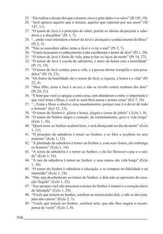 104_____________________________________________________________________
25. “Ele realiza o desejo dos que o temem, ouve o grito deles e os salva” (Sl 145, 19).
26. “Javé aprecia aqueles que o temem, aqueles que esperam por seu amor” (Sl
147, 11).
27. “O temor de Javé é o princípio do saber, porém os idiotas desprezam a sabe-
doria e a disciplina” (Pr 1, 7).
28. “...então você entenderá o temor de Javé e alcançará o conhecimento de Deus”
(Pr 2, 5).
29. “Não se considere sábio: tema a Javé e evite o mal” (Pr 3, 7).
30. “Vocês recusaram o conhecimento e não escolheram o temor de Javé” (Pr 1, 29).
31. “O temor de Javé é fonte de vida, para evitar os laços da morte” (Pr 14, 27).
32. “O temor de Javé é escola de sabedoria, e antes da honra está a humildade”
(Pr 15, 33).
33. “O temor de Javé conduz para a vida, e a pessoa dorme tranqüila e sem pesa-
delos” (Pr 19, 23).
34. “Os frutos da humildade são o temor de Javé, a riqueza, a honra e a vida” (Pr
22, 4).
35. “Meu filho, tema a Javé e ao rei; e não se revolte contra nenhum dos dois”
(Pr 24, 21).
36. “É bom que você se apegue a uma coisa, sem abandonar a outra: o importante é
que você tema a Deus, e você se sairá bem numa e noutra coisa” (Ecl 7, 18).
37. “...Tema a Deus e observe seus mandamentos, porque esse é o dever de todo
o homem” (Ecl 12, 13).
38. “O temor do Senhor é glória e honra, alegria e coroa de júbilo” ( Eclo 1, 9).
39. “O temor do Senhor alegra o coração, dá contentamento, gozo e vida longa”
(Eclo 1, 10).
40. “Quem teme ao Senhor acabará bem, e será abençoado no dia da morte” (Eclo
1, 11).
41. “O princípio da sabedoria é temer ao Senhor, e os fiéis a recebem no seio
materno” (Eclo 1, 12).
42. “A plenitude da sabedoria é temer ao Senhor e, com seus frutos, ela embriaga
os homens” (Eclo 1, 14).
43. “A coroa da sabedoria é o temer ao Senhor, e ela faz florescer a paz e a saú-
de” (Eclo 1, 16).
44. “A raiz da sabedoria é temer ao Senhor, e seus ramos são vida longa” (Eclo
1, 18).
45. “O temor do Senhor é sabedoria e educação, e se compraz na fidelidade e na
mansidão” (Eclo 1, 24).
46. “Não seja desobediente ao temor do Senhor, e dele não se aproxime de cora-
ção fingido” (Eclo 1, 25).
47. “Isso porque você não procurou o temor do Senhor e manteve o coração cheio
de falsidade” (Eclo 1, 29).
48. “Vocês que temem ao Senhor, confiem na misericórdia dele, e não se desviem,
para não caírem” (Eclo 2, 7).
49. “Vocês que temem ao Senhor, confiem nele, que não lhes negará a recom-
pensa de vocês” (Eclo 2, 8).
 