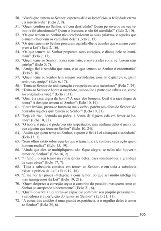__________________________________________________________ 105
50. “Vocês que temem ao Senhor, esperem dele os benefícios, a felicidade eterna
e a misericórdia” (Eclo 2, 9).
51. “Quem confiou no Senhor, e ficou desiludido? Quem perseverou no seu te-
mor, e foi abandonado? Quem o invocou, e não foi atendido?” (Eclo 2, 10).
52. “Os que temem ao Senhor não desobedecem às suas palavras, e aqueles que
o amam observam os caminhos dele” (Eclo 2, 15).
53. “Os que temem ao Senhor procuram agradar-lhe, e aqueles que o amam cum-
prem a Lei” (Eclo 2, 16).
54. “Os que temem ao Senhor preparam seus corações, e diante dele se humi-
lham” (Eclo 2, 17).
55. “Quem teme ao Senhor, honra seus pais, e serve a eles como se fossem seus
patrões” (Eclo 3, 7).
56. “Amigo fiel é remédio que cura, e os que temem ao Senhor o encontrarão”
(Eclo 6, 16).
57. “Quem teme ao Senhor tem amigos verdadeiros, pois tal e qual ele é, assim
será o seu amigo” (Eclo 6, 17).
58. “Tema ao Senhor de todo coração e respeite os seus sacerdotes” (Eclo 7, 29).
59. “Tema ao Senhor e honre o sacerdote, dando-lhe a parte que cabe a ele, como
foi ordenado a você.” (Eclo 7, 31).
60. “Qual é a raça digna de honra? A raça dos homens. Qual é a raça digna de
honra? A dos que temem ao Senhor” (Eclo 10, 19).
61. “Entre irmãos, presta-se honra ao mais velho, porém aos olhos do Senhor são
honrados aqueles que temem ao Senhor” (Eclo 10, 21).
62. “Seja ele rico, honrado ou pobre, a honra de alguém está em temer ao Se-
nhor” (Eclo 10, 22).
63. “O nobre, o juiz e o poderoso são respeitados, mas nenhum deles é maior do
que alguém que teme ao Senhor” (Eclo 10, 24).
64. “Assim age quem teme ao Senhor, e quem é fiel à Lei alcançará a sabedoria”
(Eclo 15, 1).
65. “Seus olhos estão sobre aqueles que o temem, e ele conhece cada ação que o
homem realiza” (Eclo 15, 19).
66. “Ainda que eles se multipliquem, não fique alegre, se neles não houver o
temor do Senhor” (Eclo 16, 2).
67. “Infundiu o seu temor na consciência deles, para mostrar-lhes a grandeza
de suas obras” (Eclo 17, 7).
68. “Toda a sabedoria consiste em temer ao Senhor, e em toda a sabedoria
existe a prática da Lei” (Eclo 19, 18).
69. “É melhor ter pouca inteligência com temor, do que ser muito inteligente
mas transgressor da Lei” (Eclo 19, 21).
70. “Quem despreza a correção segue o caminho do pecador, mas quem teme ao
Senhor se arrepende sinceramente” (Eclo 21, 6).
71. “Quem observa a Lei torna-se capaz de controlar seu próprio pensamento,
a sabedoria é a perfeição do temor ao Senhor” (Eclo 21, 11).
72. “A coroa dos anciãos é uma grande experiência, e o orgulho deles é temer
ao Senhor” (Eclo 25, 6).
 