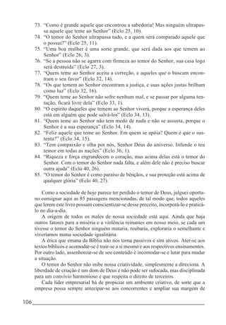 106_____________________________________________________________________
73. “Como é grande aquele que encontrou a sabedoria! Mas ninguém ultrapas-
sa aquele que teme ao Senhor” (Eclo 25, 10).
74. “O temor do Senhor ultrapassa tudo, e a quem será comparado aquele que
o possui?” (Eclo 25, 11).
75. “Uma boa mulher é uma sorte grande, que será dada aos que temem ao
Senhor” (Eclo 26, 3).
76. “Se a pessoa não se agarra com firmeza ao temor do Senhor, sua casa logo
será destruída” (Eclo 27, 3).
77. “Quem teme ao Senhor aceita a correção, e aqueles que o buscam encon-
tram o seu favor” (Eclo 32, 14).
78. “Os que temem ao Senhor encontram a justiça, e suas ações justas brilham
como luz” (Eclo 32, 16).
79. “Quem teme ao Senhor não sofre nenhum mal, e se passar por alguma ten-
tação, ficará livre dela” (Eclo 33, 1).
80. “O espírito daqueles que temem ao Senhor viverá, porque a esperança deles
está em alguém que pode salvá-los” (Eclo 34, 13).
81. “Quem teme ao Senhor não tem medo de nada e não se assusta, porque o
Senhor é a sua esperança” (Eclo 34, 14).
82. “Feliz aquele que teme ao Senhor. Em quem se apóia? Quem é que o sus-
tenta?” (Eclo 34, 15).
83. “Tem compaixão e olha por nós, Senhor Deus do universo. Infunde o teu
temor em todas as nações” (Eclo 36, 1).
84. “Riqueza e força engrandecem o coração, mas acima delas está o temor do
Senhor. Com o temor do Senhor nada falta, e além dele não é preciso buscar
outra ajuda” (Eclo 40, 26).
85. “O temor do Senhor é como paraíso de bênçãos, e sua proteção está acima de
qualquer glória” (Eclo 40, 27).
Como a sociedade de hoje parece ter perdido o temor de Deus, julguei oportu-
no consignar aqui as 85 passagens mencionadas, de tal modo que, todos aqueles
que lerem este livro possam conscientizar-se desse preceito, incorporá-lo e praticá-
lo no dia-a-dia.
A origem de todos os males de nossa sociedade está aqui. Ainda que haja
outros fatores para a miséria e a violência reinantes em nosso meio, se cada um
tivesse o temor do Senhor ninguém mataria, roubaria, exploraria o semelhante e
viveríamos numa sociedade igualitária.
A ética que emana da Bíblia não nos torna passivos e sim ativos. Ater-se aos
textos bíblicos e acomodar-se é trair-se a si mesmo e aos respectivos ensinamentos.
Por outro lado, assenhorear-se de seu conteúdo é incomodar-se e lutar para mudar
a situação.
O temor do Senhor não inibe nossa criatividade, simplesmente a direciona. A
liberdade de criação é um dom de Deus e não pode ser sufocada, mas disciplinada
para um convívio harmonioso e que respeita o direito de terceiros.
Cada líder empresarial há de propiciar um ambiente criativo, de sorte que a
empresa possa sempre antecipar-se aos concorrentes e ampliar sua margem de
 