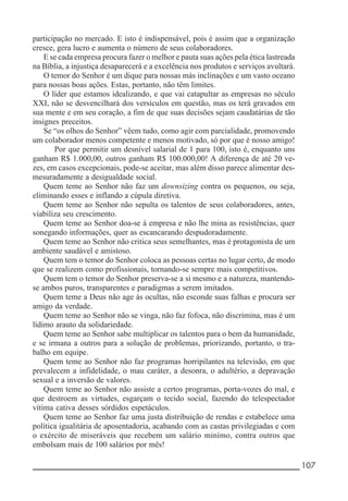 __________________________________________________________ 107
participação no mercado. E isto é indispensável, pois é assim que a organização
cresce, gera lucro e aumenta o número de seus colaboradores.
E se cada empresa procura fazer o melhor e pauta suas ações pela ética lastreada
na Bíblia, a injustiça desaparecerá e a excelência nos produtos e serviços avultará.
O temor do Senhor é um dique para nossas más inclinações e um vasto oceano
para nossas boas ações. Estas, portanto, não têm limites.
O líder que estamos idealizando, e que vai catapultar as empresas no século
XXI, não se desvencilhará dos versículos em questão, mas os terá gravados em
sua mente e em seu coração, a fim de que suas decisões sejam caudatárias de tão
insignes preceitos.
Se “os olhos do Senhor” vêem tudo, como agir com parcialidade, promovendo
um colaborador menos competente e menos motivado, só por que é nosso amigo!
Por que permitir um desnível salarial de 1 para 100, isto é, enquanto uns
ganham R$ 1.000,00, outros ganham R$ 100.000,00! A diferença de até 20 ve-
zes, em casos excepcionais, pode-se aceitar, mas além disso parece alimentar des-
mesuradamente a desigualdade social.
Quem teme ao Senhor não faz um downsizing contra os pequenos, ou seja,
eliminando esses e inflando a cúpula diretiva.
Quem teme ao Senhor não sepulta os talentos de seus colaboradores, antes,
viabiliza seu crescimento.
Quem teme ao Senhor doa-se à empresa e não lhe mina as resistências, quer
sonegando informações, quer as escancarando despudoradamente.
Quem teme ao Senhor não critica seus semelhantes, mas é protagonista de um
ambiente saudável e amistoso.
Quem tem o temor do Senhor coloca as pessoas certas no lugar certo, de modo
que se realizem como profissionais, tornando-se sempre mais competitivos.
Quem tem o temor do Senhor preserva-se a si mesmo e a natureza, mantendo-
se ambos puros, transparentes e paradigmas a serem imitados.
Quem teme a Deus não age às ocultas, não esconde suas falhas e procura ser
amigo da verdade.
Quem teme ao Senhor não se vinga, não faz fofoca, não discrimina, mas é um
lídimo arauto da solidariedade.
Quem teme ao Senhor sabe multiplicar os talentos para o bem da humanidade,
e se irmana a outros para a solução de problemas, priorizando, portanto, o tra-
balho em equipe.
Quem teme ao Senhor não faz programas horripilantes na televisão, em que
prevalecem a infidelidade, o mau caráter, a desonra, o adultério, a depravação
sexual e a inversão de valores.
Quem teme ao Senhor não assiste a certos programas, porta-vozes do mal, e
que destroem as virtudes, esgarçam o tecido social, fazendo do telespectador
vítima cativa desses sórdidos espetáculos.
Quem teme ao Senhor faz uma justa distribuição de rendas e estabelece uma
política igualitária de aposentadoria, acabando com as castas privilegiadas e com
o exército de miseráveis que recebem um salário minímo, contra outros que
embolsam mais de 100 salários por mês!
 