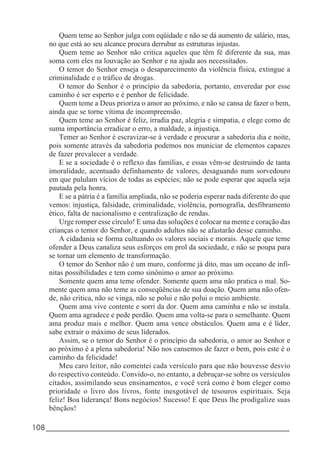 108_____________________________________________________________________
Quem teme ao Senhor julga com eqüidade e não se dá aumento de salário, mas,
no que está ao seu alcance procura derrubar as estruturas injustas.
Quem teme ao Senhor não critica aqueles que têm fé diferente da sua, mas
soma com eles na louvação ao Senhor e na ajuda aos necessitados.
O temor do Senhor enseja o desaparecimento da violência física, extingue a
criminalidade e o tráfico de drogas.
O temor do Senhor é o princípio da sabedoria, portanto, enveredar por esse
caminho é ser esperto e é penhor de felicidade.
Quem teme a Deus prioriza o amor ao próximo, e não se cansa de fazer o bem,
ainda que se torne vítima de incompreensão.
Quem teme ao Senhor é feliz, irradia paz, alegria e simpatia, e elege como de
suma importância erradicar o erro, a maldade, a injustiça.
Temer ao Senhor é escravizar-se à verdade e procurar a sabedoria dia e noite,
pois somente através da sabedoria podemos nos municiar de elementos capazes
de fazer prevalecer a verdade.
E se a sociedade é o reflexo das famílias, e essas vêm-se destruindo de tanta
imoralidade, acentuado definhamento de valores, desaguando num sorvedouro
em que pululam vícios de todas as espécies; não se pode esperar que aquela seja
pautada pela honra.
E se a pátria é a família ampliada, não se poderia esperar nada diferente do que
vemos: injustiça, falsidade, criminalidade, violência, pornografia, desfibramento
ético, falta de nacionalismo e centralização de rendas.
Urge romper esse círculo! E uma das soluções é colocar na mente e coração das
crianças o temor do Senhor, e quando adultos não se afastarão desse caminho.
A cidadania se forma cultuando os valores sociais e morais. Aquele que teme
ofender a Deus canaliza seus esforços em prol da sociedade, e não se poupa para
se tornar um elemento de transformação.
O temor do Senhor não é um muro, conforme já dito, mas um oceano de infi-
nitas possibilidades e tem como sinônimo o amor ao próximo.
Somente quem ama teme ofender. Somente quem ama não pratica o mal. So-
mente quem ama não teme as conseqüências de sua doação. Quem ama não ofen-
de, não critica, não se vinga, não se polui e não polui o meio ambiente.
Quem ama vive contente e sorri da dor. Quem ama caminha e não se instala.
Quem ama agradece e pede perdão. Quem ama volta-se para o semelhante. Quem
ama produz mais e melhor. Quem ama vence obstáculos. Quem ama e é líder,
sabe extrair o máximo de seus liderados.
Assim, se o temor do Senhor é o princípio da sabedoria, o amor ao Senhor e
ao próximo é a plena sabedoria! Não nos cansemos de fazer o bem, pois este é o
caminho da felicidade!
Meu caro leitor, não comentei cada versículo para que não houvesse desvio
do respectivo conteúdo. Convido-o, no entanto, a debruçar-se sobre os versículos
citados, assimilando seus ensinamentos, e você verá como é bom eleger como
prioridade o livro dos livros, fonte inesgotável de tesouros espirituais. Seja
feliz! Boa liderança! Bons negócios! Sucesso! E que Deus lhe prodigalize suas
bênçãos!
 