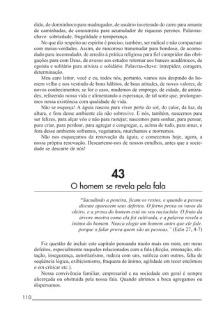 110_____________________________________________________________________
dido, de dorminhoco para madrugador, de usuário inveterado do carro para amante
de caminhadas, de consumista para acumulador de riquezas perenes. Palavras-
chave: sobriedade, frugalidade e temperança.
No que diz respeito ao espírito é preciso, também, ser radical e não compactuar
com meias-verdades. Assim, de rancoroso transmudar para bondoso, de acomo-
dado para incomodado, de arredio à prática religiosa para fiel cumpridor das obri-
gações para com Deus, de avesso aos estudos retornar aos bancos acadêmicos, de
egoísta e solitário para ativista e solidário. Palavras-chave: intrepidez, coragem,
determinação.
Meu caro leitor, você e eu, todos nós, portanto, vamos nos despindo do ho-
mem velho e nos vestindo de bons hábitos, de boas atitudes, de novos valores, de
novos conhecimentos; se for o caso, mudemos de emprego, de cidade, de amiza-
des, refazendo nossa vida e alimentando a esperança, de tal sorte que, prolongue-
mos nossa existência com qualidade de vida.
Não se esqueça! A águia nasceu para viver perto do sol, do calor, da luz, da
altura, e fora desse ambiente ela não sobrevive. E nós, também, nascemos para
ser felizes, para alçar vôo e não para rastejar; nascemos para sonhar, para pensar,
para criar, para perdoar, para agregar e congregar, e, acima de tudo, para amar, e
fora desse ambiente sofremos, vegetamos, murchamos e morremos.
Não nos esqueçamos da renovação da águia, e comecemos hoje, agora, a
nossa própria renovação. Descartemo-nos de nossos entulhos, antes que a socie-
dade se descarte de nós!
43
O homem se revela pela fala
“Sacudindo a peneira, ficam os restos, e quando a pessoa
discute aparecem seus defeitos. O forno prova os vasos do
oleiro, e a prova do homem está no seu raciocínio. O fruto da
árvore mostra como ela foi cultivada, e a palavra revela o
íntimo do homem. Nunca elogie um homem antes que ele fale,
porque o falar prova quem são as pessoas.” (Eclo 27, 4-7)
Fiz questão de incluir este capítulo pensando muito mais em mim, em meus
defeitos, especialmente naqueles relacionados com a fala (dicção, entonação, afe-
tação, insegurança, autoritarismo, rudeza com uns, sutileza com outros, falta de
seqüência lógica, exibicionismo, fraqueza de ânimo, agilidade em tecer encômios
e em criticar etc.).
Nossa convivência familiar, empresarial e na sociedade em geral é sempre
alicerçada ou obstruída pela nossa fala. Quando abrimos a boca agregamos ou
dispersamos.
 