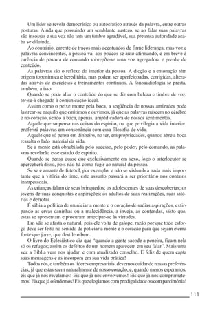 __________________________________________________________ 111
Um líder se revela democrático ou autocrático através da palavra, entre outras
posturas. Ainda que possuindo um semblante austero, se ao falar suas palavras
são insossas e sua voz não tem um timbre agradável, sua pretensa autoridade aca-
ba se diluindo.
Ao contrário, carente de traços mais acentuados de firme liderança, mas voz e
palavras convincentes, a pessoa vai aos poucos se auto-afirmando, e em breve à
carência de postura de comando sobrepõe-se uma voz agregadora e prenhe de
conteúdo.
As palavras são o reflexo do interior da pessoa. A dicção e a entonação têm
origem toponímica e hereditária, mas podem ser aperfeiçoadas, corrigidas, altera-
das através de exercícios e treinamentos contínuos. A fonoaudiologia se presta,
também, a isso.
Quando se pode aliar o conteúdo do que se diz com beleza e timbre de voz,
ter-se-á chegado à comunicação ideal.
Assim como o peixe morre pela boca, a seqüência de nossas amizades pode
lastrear-se naquilo que emitimos e ouvimos, já que as palavras nascem no cérebro
e no coração, sendo a boca, apenas, amplificadora de nossos sentimentos.
Aquele que só pensa nas coisas do espírito, ou que privilegia a vida interior,
proferirá palavras em consonância com essa filosofia de vida.
Aquele que só pensa em dinheiro, no ter, em propriedades, quando abre a boca
ressalta o lado material da vida.
Se a mente está obnubilada pelo sucesso, pelo poder, pelo comando, as pala-
vras revelarão esse estado de espírito.
Quando se pensa quase que exclusivamente em sexo, logo o interlocutor se
aperceberá disso, pois não há como fugir ao natural da pessoa.
Se se é amante de futebol, por exemplo, e não se vislumbra nada mais impor-
tante que a vitória do time, este assunto passará a ser prioritário nos contatos
interpessoais.
As crianças falam de seus brinquedos; os adolescentes de suas descobertas; os
jovens de suas conquistas e aspirações; os adultos de suas realizações, suas vitó-
rias e derrotas.
É sábia a política de municiar a mente e o coração de sadias aspirações, extir-
pando as ervas daninhas ou a malecidência, a inveja, as contendas, visto que,
estas se apresentam e procuram antecipar-se às virtudes.
Em vão se afasta o natural, pois ele volta de galope, razão por que todo esfor-
ço deve ser feito no sentido de policiar a mente e o coração para que sejam eterna
fonte que jorre, que destile o bem.
O livro do Eclesiástico diz que “quando a gente sacode a peneira, ficam nela
só os refugos; assim os defeitos de um homem aparecem em seu falar”. Mais uma
vez a Bíblia vem nos ajudar, e com atualizado conselho. E feliz de quem capta
suas mensagens e as incorpora em sua vida prática!
Todos nós, e também os líderes empresariais, devemos cuidar de nossas preferên-
cias, já que estas saem naturalmente de nosso coração, e, quando menos esperamos,
eis que já nos revelamos! Eis que já nos envolvemos! Eis que já nos compromete-
mos!Eisquejáofendemos!Eisqueelogiamoscomprodigalidadeoucomparcimônia!
 