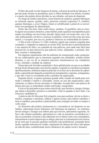 112_____________________________________________________________________
O líder não pode revelar fraqueza de ânimo, sob pena de perda de liderança. O
pai não pode mostrar-se pusilânime, pois os filhos herdarão esse defeito. O padre
e o pastor não podem deixar dúvidas no seu rebanho, sob pena de dispersão.
Ao longo de minha experiência, como homem de empresa, quantas lideranças
se tornaram opacas, quando, antes, pareciam ostentar segurança! E, também,
quantas lideranças, a priori frágeis, foram se solidificando a ponto de se conver-
terem em paradigma de administação.
Gritar não fica bem; falar muito baixo, também. O equilíbrio está no meio.
Exagerar em assuntos rotineiros, como futebol, pode significar incompetência para
manter um diálogo em nível mais elevado. Quem alçar vôo muito alto, sem o de-
vido embasamento, em breve o emissor se perderá e estará envolto como que num
cipoal, e o receptor, por sua vez, perderá o interesse na continuidade do assunto.
A fala revela o homem. E o líder moderno, aquele que estamos eregindo para
comandar e catapultar as empresas no século XXI, deverá ater-se prioritariamente
à sua maneira de falar e ao conteúdo de suas palavras, pois nada mais fácil para
promovê-lo ou para demovê-lo que palavras certas, adequadas, e portanto, tam-
bém, incertas e inadequadas.
Em algumas organizações não há ambiente de comunicação sadia, propician-
do aos colaboradores que se enturmem segundo suas afinidades, criando células
distintas, e, em vez de se tornarem parceiros transformam-se em verdadeiros
rivais, minando a unidade da empresa.
Numa época de ferrenha competição e feroz globalização em que as novidades
de hoje ficam ultrapassadas com enorme rapidez, exigindo-se constante reciclagem,
aperfeiçoamento, nenhuma empresa pode dar-se ao luxo de se descartar de capaci-
dades, especialmente daquelas competências transparentes, expostas, contagiantes,
e que não vivem se escondendo pelos caminhos da organização.
Segundo dizem, os gansos grasnam quando estão voando em bando para esti-
mular o trabalho e manter a velocidade. Assim, no seio das organizações, espe-
cialmente os líderes devem encorajar os liderados, levando-lhes uma palavra de
ânimo para que se mantenham sempre motivados, energizados.
E isso se faz pela palavra que soma e não divide, que incentiva, instiga e fustiga,
que afasta a discórdia e promove a concórdia. Calar-se quando se deve falar, é ao
insucesso candidatar-se.
A palavra não foi feita para ferir ninguém, mas para acalmar, aliviar as dores e
tensões, congraçar e amontoar, edificar e aparar arestas, para indicar caminhos e
tirar os espinhos, para perdoar e pedir perdão, para conjugar em todos os tempos o
verbo amar.
As diretorias não podem enclausurar-se e encastelar-se em Ipanema ou nos
Jardins, saboreando lucros diminutos sob lideranças de pigmeus. Ao contrário,
devem instigar e fustigar seus líderes para que inovem, apresentem sugestões, fa-
lem e não emitam grunhidos, apresentem-se e não se ausentem, incomodem-se e
não se acomodem, extraiam e não subtraiam novos líderes entre seus comandados,
entusiasmem-se pela empresa que os abriga, para que se comuniquem com clareza,
de tal sorte que se possam aquilatar realmente suas preferências, ensejando desse
modo, seguidos aumentos de vendas, surgimento de cabeças-de-obra e não apenas
de mão-de-obra, contabilizando lucros fantásticos de capital social e humano!
 