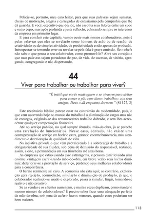 __________________________________________________________ 113
Policie-se, portanto, meu caro leitor, para que suas palavras sejam sensatas,
cheias de motivação, alegria e carregadas de entusiasmo pela companhia que lhe
dá guarida. E você, executivo que decide, não escolha seus líderes entre um copo
e outro copo, mas após profunda e justa reflexão, colocando sempre os interesses
da empresa em primeiro lugar.
E para concluir este capítulo, vamos ouvir mais nossos colaboradores, pois é
pelas palavras que eles se revelarão como homens de ação ou de reação, de
criatividade ou de simples atividade, de produtividade e não apenas de produção.
Introspectar-se temendo errar ou revelar-se pela fala é grave omissão. Se o chefe
não sabe o que pensa o seu colaborador, como promovê-lo? Abra seu coração e
que suas palavras sejam portadoras de paz, de vida, de sucesso, de vitória, agre-
gando, congregando e não dispersando.
44
Viver para trabalhar ou trabalhar para viver?
“É inútil que vocês madruguem e se atrasem para deitar
para comer o pão com duros trabalhos: aos seus
amigos, Deus o dá enquanto dormem.” (Sl 127, 2)
Este receituário bíblico parece estar na contramão da modernidade, pois, o
que vem ocorrendo hoje no mundo do trabalho é a eliminação de cargos mas não
de encargos, exigindo-se dos remanescentes trabalho dobrado, e sem lhes acres-
centar qualquer compensação financeira.
Até no serviço público, no qual sempre abundou mão-de-obra, já se percebe
uma rarefação de funcionários. Nesse caso, contudo, não existe uma
contraprestação de serviço em horário extra, gerando enorme burocracia, mau aten-
dimento e deterioração da qualidade de vida.
Na inciativa privada o que vem prevalecendo é a sobrecarga de trabalho e a
obrigatoriedade de sua fluidez, sob pena de demissão do responsável, restando,
assim, a este, a permanência em sua trincheira até altas horas.
As empresas que estão usando esse estratagema, e pensam estar levando uma
enorme vantagem escravizando mão-de-obra, em breve verão seus lucros dimi-
nuir, deteriorar-se a prestação de serviço, perdendo seus melhores colaboradores
para a concorrência.
O barato realmente sai caro. A economia não está aqui; ao contrário, explora-
ção gera rejeição, acomodação, simulação e diminuição de produção, já que, o
colaborador sentindo-se usado e explorado, passa a simular, fingir, tornando-se
reativo e não proativo.
Se as vendas e os clientes aumentam, e muitas vezes duplicam, como manter o
mesmo número de colaboradores? É preciso saber fazer uma adequação perfeita
de mão-de-obra, sob pena de auferir lucros menores, quando esses poderiam ser
bem maiores.
 