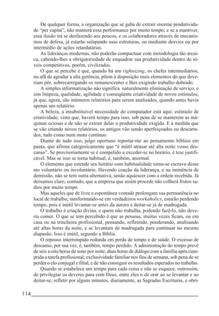 114_____________________________________________________________________
De qualquer forma, a organização que se gaba de extrair enorme produtivida-
de “per capita”, não manterá essa performance por muito tempo; e se a mantiver,
essa ilusão irá se desfazendo aos poucos, e os colaboradores através de mecanis-
mos de defesa, já estarão solapando suas estruturas, ou mediante desvios ou por
intermédio de ações retardatárias.
As lideranças modernas, não poderão compactuar com metodologia tão arcai-
ca, cabendo-lhes a obrigatoriedade de enquadrar sua produtividade dentro de ní-
veis competitivos, porém, civilizados.
O que se percebe é que, quando há um rightsizing, os chefes intermediários,
no afã de agradar a alta gerência, põem à disposição mais elementos do que deve-
riam pôr, sobrecarregando os remanescentes e lhes exigindo trabalho dobrado.
A simples informatização não significa naturalmente eliminação de serviço, e
sim limpeza, qualidade, agilidade e conseqüente criatividade de novos estímulos,
já que, agora, são inúmeros relatórios para serem analisados, quando antes havia
apenas um relatório.
A beleza, a insubstituível necessidade do computador está aqui: estímulo de
criatividade, visto que, haverá tempo para isso, sob pena de se manterem as má-
quinas ociosas e de não se extrair delas a produtividade exigida. E à medida que
se vão criando novos relatórios, os antigos vão sendo aperfeiçoados ou descarta-
dos, tudo como num moto contínuo.
Diante de tudo isso, julgo oportuno reportar-me ao pensamento bíblico em
pauta, que afirma categoricamente que “é inútil atrasar até alta noite vosso des-
canso”. Se provisoriamente se é compelido a exceder-se no horário, é tese justifi-
cável. Mas se isso se torna habitual, é, também, anormal.
O elemento que estende seu horário com habitualidade torna-se escravo desse
ato voluntário ou involuntário. Havendo coação da liderança, e na iminência de
demissão, não se tem outra alternativa, senão aquiescer com a ordem recebida. Já
deixamos claro, contudo, que a empresa que assim procede não colherá frutos sa-
dios por muito tempo.
Mas aqueles que de livre e espontânea vontade prolongam sua permanência no
local de trabalho, tansformando-se em verdadeiros workaholics, estarão perdendo
tempo, pois é inútil levantar-se antes da aurora e deitar-se já de madrugada.
O trabalho é criação divina, e quem não trabalha, podendo fazê-lo, não deve-
ria comer. O que se tem percebido é que as pessoas, muitas vezes ficam, ou em
casa ou na trincheira profissional, pensando, refletindo, ponderando, analisando
até altas horas da noite, e se levantam de madrugada para continuar no mesmo
diapasão. Isso é inútil, segundo a Bíblia.
O repouso interrompido redunda em perda de tempo e de saúde. O excesso de
descanso, por sua vez, é, também, tempo perdido. A administração do tempo prevê
de seis a oito horas de sono por noite, duas horas de diálogo com a família após cum-
prida a tarefa profissional; exclusividade familiar nos fins de semana, sob pena de se
perder o elo conjugal e filial, e de não conseguir os resultados esperados no trabalho.
Quando se estabelece um tempo para cada coisa e não se esquece, outrossim,
de privilegiar os deveres para com Deus, entre eles o de orar ao se levantar e ao
deitar-se, refletir por alguns minutos, diariamente, as Sagradas Escrituras, e obri-
 