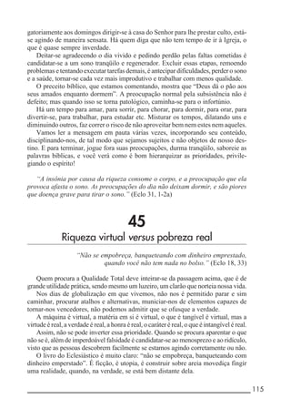 __________________________________________________________ 115
gatoriamente aos domingos dirigir-se à casa do Senhor para lhe prestar culto, está-
se agindo de maneira sensata. Há quem diga que não tem tempo de ir à Igreja, o
que é quase sempre inverdade.
Deitar-se agradecendo o dia vivido e pedindo perdão pelas faltas cometidas é
candidatar-se a um sono tranqüilo e regenerador. Excluir essas etapas, remoendo
problemas e tentando executar tarefas demais, é antecipar dificuldades, perder o sono
e a saúde, tornar-se cada vez mais improdutivo e trabalhar com menos qualidade.
O preceito bíblico, que estamos comentando, mostra que “Deus dá o pão aos
seus amados enquanto dormem”. A preocupação normal pela subsistência não é
defeito; mas quando isso se torna patológico, caminha-se para o infortúnio.
Há um tempo para amar, para sorrir, para chorar, para dormir, para orar, para
divertir-se, para trabalhar, para estudar etc. Misturar os tempos, dilatando uns e
diminuindo outros, faz correr o risco de não aproveitar bem nem estes nem aqueles.
Vamos ler a mensagem em pauta várias vezes, incorporando seu conteúdo,
disciplinando-nos, de tal modo que sejamos sujeitos e não objetos de nosso des-
tino. E para terminar, jogue fora suas preocupações, durma tranqüilo, saboreie as
palavras bíblicas, e você verá como é bom hierarquizar as prioridades, privile-
giando o espírito!
“A insônia por causa da riqueza consome o corpo, e a preocupação que ela
provoca afasta o sono. As preocupações do dia não deixam dormir, e são piores
que doença grave para tirar o sono.” (Eclo 31, 1-2a)
45
Riqueza virtual versus pobreza real
“Não se empobreça, banqueteando com dinheiro emprestado,
quando você não tem nada no bolso.” (Eclo 18, 33)
Quem procura a Qualidade Total deve inteirar-se da passagem acima, que é de
grande utilidade prática, sendo mesmo um luzeiro, um clarão que norteia nossa vida.
Nos dias de globalização em que vivemos, não nos é permitido parar e sim
caminhar, procurar atalhos e alternativas, municiar-nos de elementos capazes de
tornar-nos vencedores, não podemos admitir que se ofusque a verdade.
A máquina é virtual, a matéria em si é virtual, o que é tangível é virtual, mas a
virtude é real, a verdade é real, a honra é real, o caráter é real, o que é intangível é real.
Assim, não se pode inverter essa prioridade. Quando se procura aparentar o que
não se é, além de imperdoável falsidade é candidatar-se ao menosprezo e ao ridículo,
visto que as pessoas descobrem facilmente se estamos agindo corretamente ou não.
O livro do Eclesiástico é muito claro: “não se empobreça, banqueteando com
dinheiro emperstado”. É ficção, é utopia, é construir sobre areia movediça fingir
uma realidade, quando, na verdade, se está bem distante dela.
 