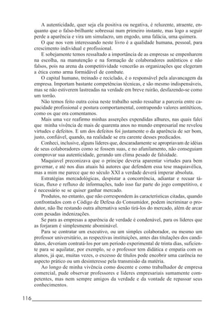 116_____________________________________________________________________
A autenticidade, quer seja ela positiva ou negativa, é reluzente, atraente, en-
quanto que o falso-brilhante sobressai num primeiro instante, mas logo a seguir
perde a aparência e vira um simulacro, um engodo, uma falácia, uma quimera.
O que nos vem interessando neste livro é a qualidade humana, pessoal, para
crescimento individual e profissional.
E sobejamente temos ressaltado a importância de as empresas se empenharem
na escolha, na manutenção e na formação de colaboradores autênticos e não
falsos, pois na arena da competitividade vencerão as organizações que elegeram
a ética como arma formidável de combate.
O capital humano, treinado e reciclado, é o responsável pela alavancagem da
empresa. Importam bastante competências técnicas, e são mesmo indispensáveis,
mas se não estiverem lastreadas na verdade em breve ruirão, desfazendo-se como
um torrão.
Não temos feito outra coisa neste trabalho senão ressaltar a parceria entre ca-
pacidade profissional e postura comportamental, contrapondo valores antitéticos,
como os que ora comentamos.
Mais uma vez reafirmo minhas asserções expendidas alhures, nas quais falei
que minha vivência de mais de quarenta anos no mundo empresarial me revelou
virtudes e defeitos. E um dos defeitos foi justamente o da aparência de ser bom,
justo, confiável, quando, na realidade se era carente desses predicados.
Conheci, inclusive, alguns líderes que, descaradamente se apropriavam de idéias
de seus colaboradores como se fossem suas, e no afunilamento, não conseguiam
comprovar sua autenticidade, gerando um clima pesado de falsidade.
Maquiavel preconizava que o príncipe deveria aparentar virtudes para bem
governar, e até nos dias atuais há autores que defendem essa tese maquiavélica,
mas a mim me parece que no século XXI a verdade deverá imperar absoluta.
Estratégias mercadológicas, despistar a concorrência, adiantar e recuar tá-
ticas, fluxo e refluxo de informações, tudo isso faz parte do jogo competitivo, e
é necessário se se quiser ganhar mercado.
Produtos, no entanto, que não correspondem às características citadas, quando
confrontados com o Código de Defesa do Consumidor, podem incriminar o pro-
dutor, não lhe restando outra alternativa senão tirá-los do mercado, além de arcar
com pesadas indenizações.
Se para as empresas a aparência de verdade é condenável, para os líderes que
as forjaram é simplesmente abominável.
Para se contratar um executivo, ou um simples colaborador, ou mesmo um
professor universitário, as respectivas instituições, antes das titulações dos candi-
datos, deveriam contratá-los por um período experimental de trinta dias, suficien-
te para se aquilatar, por exemplo, se o professor tem didática e empatia com os
alunos, já que, muitas vezes, o excesso de títulos pode encobrir uma carência no
aspecto prático ou um desinteresse pela transmisão da matéria.
Ao longo de minha vivência como docente e como trabalhador de empresa
comercial, pude observar professores e líderes empresariais sumamente com-
petentes, mas nem sempre amigos da verdade e da vontade de repassar seus
conhecimentos.
 