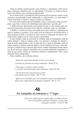 __________________________________________________________ 117
Tanto no âmbito organizacional, como familiar e comunitário, tenho perce-
bido, outrossim, elementos que se endividaram a tal ponto, na tentativa de os-
tentar uma falácia, que acabaram perdendo tudo.
Isso é muito sério e é questão de sobrevivência, pois as pessoas, muitas vezes,
acabam-se acostumando a pedir emprestado e a não devolver, e à certa altura, o
cipoal de dívidas as asfixia e enlaça, levando-as à falência.
Por outro lado, quantas pessoas humildes, cultas e em posição sólida na socie-
dade, e que não se servem de subterfúgios para aparentar o que não são!
A falácia pessoal, aparentando uma posição de que se é desvestido, pode me-
drar provisoriamente, mas logo cai no ridículo, conforme, aliás, já comentado.
A Bíblia é o melhor livro de auto-ajuda que existe; nenhum o suplantou até
agora e nenhum o excederá. Tê-lo como livro de cabeceira e de leitura diária, é
uma excelente escolha, e ensejará ao leitor deixar-se impregnar de enorme con-
teúdo moral e prático, como o que estamos comentando.
E para concluir, nada de arremedo de verdade; nada de insinuações; nada de
violar “painéis”; nada de mandar, pedir e ou insinuar a violação de “painéis”;
nada de pedir emprestado se não se pode devolver; nada de falsidade; nada de
utopia, engodo e quimera; nada de riqueza virtual e pobreza real; mas vamos dei-
xar que a verdade cresça e apareça; que nossas virtudes sobrepujem nossos defei-
tos, de tal sorte que sejamos vencedores em um mundo altamente competitivo, e
mais do que nunca carente de elementos sinceros e transparentes. Vale a pena
participar desse campeonato!
Pense, também, nos versículos abaixo:
“Empreste ao próximo quando ele tiver necessidade,
e devolva ao próximo no tempo combinado” (Eclo 29, 2).
“Com pouco ou muito, esteja contente,
e você não será desprezado como imigrante” (Eclo 29, 23).
“Nõ tem bom senso quem faz um acordo
como fiador do seu vizinho” (Pr 17, 18).
“Quem serve de fiador para um estrangeiro acaba se prejudicando;
quem evita compromissos permanece tranqüilo” (Pr 11, 15).
46
Ao campeão só interessa o 1º lugar
“Vocês não sabem que no estádio todos os atletas correm,
mas só um ganha o prêmio? Portanto, corram, para
conseguir o prêmio” (1 Cor 9, 24).
 