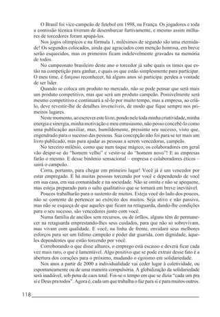 118_____________________________________________________________________
O Brasil foi vice-campeão de futebol em 1998, na França. Os jogadores e toda
a comissão técnica tiveram de desembarcar furtivamente, e mesmo assim milha-
res de torcedores foram apupá-los.
Nos jogos olímpicos e na fórmula 1, milésimos de segundo são uma eternida-
de! Os segundos colocados, ainda que agraciados com menção honrosa, em breve
serão esquecidos, mas os primeiros ficam indelevelmente gravados na memória
de todos.
No campeonato brasileiro deste ano o torcedor já sabe quais os times que es-
tão na competição para ganhar, e quais os que estão simplesmente para participar.
O meu time, é forçoso reconhecer, há alguns anos só participa: perdeu a vontade
de ser líder.
Quando se coloca um produto no mercado, não se pode pensar que será mais
um produto competitivo, mas que será um produto campeão. Possivelmente será
mesmo competitivo e continuará a sê-lo por muito tempo, mas a empresa, ao criá-
lo, deve revestir-lhe de detalhes invencíveis, de modo que fique sempre nos pri-
meiros lugares.
Nestemomento,aoescreverestelivro,pondoneletodaminhacriatividade,minha
energia e sinergia, minha motivação e meu entusiasmo, não posso concebê-lo como
uma publicação auxiliar, mas, humildemente, pressinto seu sucesso, visto que,
engendrado para o sucesso das pessoas. Sua concepção não foi para se ter mais um
livro publicado, mas para ajudar as pessoas a serem vencedoras, campeãs.
No terceiro milênio, como que num toque mágico, os colaboradores em geral
vão despir-se do “homem velho” e vestir-se do “homem novo”! E as empresas
farão o mesmo. E desse binômio sensacional – empresa e colaboradores éticos –
sairá o campeão.
Corra, portanto, para chegar em primeiro lugar! Você já é um vencedor por
estar empregado. E há muitas pessoas torcendo por você e dependendo de você
em sua casa, em sua comunidade e na sociedade. Não se omita e não se apequene,
mas esteja preparado para o salto qualitativo que se tornará em breve inevitável.
Poucos trabalharão para o sustento de muitos. Esteja você do lado dos poucos,
não se contente de pertencer ao exército dos muitos. Seja ativo e não passivo,
mas não se esqueça de que aqueles que ficam na retaguarda, dando-lhe condições
para o seu sucesso, são vencedores junto com você.
Numa família de anciãos sem recursos, ou de órfãos, alguns têm de permane-
cer na retaguarda emprestando-lhes seus cuidados, para que não só sobrevivam,
mas vivam com qualidade. E você, na linha de frente, envidará seus melhores
esforços para ser um lídimo campeão e poder dar guarida, com dignidade, àque-
les dependentes que estão torcendo por você.
Corroborando o que disse alhures, o emprego está escasso e deverá ficar cada
vez mais raro, o que é lamentável. Algo positivo que se pode extrair desse fato é a
abertura dos corações para o próximo, mudando o egoísmo em solidariedade.
Nos anos a partir de 2000 a individualidade vai ceder lugar à coletividade, ou
espontaneamente ou de uma maneira compulsória. A globalização da solidariedade
será inadiável, sob pena de caos total. Foi-se o tempo em que se dizia “cada um pra
si e Deus pra todos”. Agora é, cada um que trabalha o faz para si e para muitos outros.
 