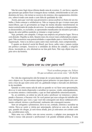 __________________________________________________________ 119
Não há como fugir desse dilema dando uma de avestruz. E, em breve, aqueles
que pensam que podem ficar à margem dessa verdade, entricheirando-se em con-
domínios de luxo, vão tornar-se escravos do sistema e dos equipamentos eletrôni-
cos, sobrevivendo com medo e com falta de qualidade de vida.
Assim, para que você não seja prisioneiro e possa usufruir os frutos de seu tra-
balho, é bom começar a solidarizar-se. Não se esqueça de que vivemos num país
maravilhoso, que os governantes ao longo de muitas décadas transformaram no
maior centralizador de rendas do universo. As camadas sobrantes, os despossuídos,
os desassistidos, os excluídos, os aposentados mendicantes da iniciativa privada e
alguns do setor público poderão se irmanar e exigir justiça!
Seja, portanto, um campeão. Coloque sua empresa em primeiro lugar. Sirva-a
com denodo. Orgulhe-se dela. Quanto mais ela crescer mais colaboradores empre-
gará. Não economize suas potencialidades e capacidades para a vitória final de sua
organização. Ame-a ou deixe-a para outro mais motivado, mais comprometido.
E quanto ao desnível social do Brasil, por favor, saiba votar e jamais reeleja
um político corrupto. Associe-se a entidades de defesa do cidadão, a religiões
éticas, incomode-se, crie alternativas na luta pelo bem. Não seja objeto mas su-
jeito ativo da história.
47
Ver para crer ou crer para ver?
“Você acreditou porque viu. Felizes
Os que acreditam sem terem visto.” (Jô 20,29)
Na vida das organizações não há tempo de ver para depois acreditar. É preciso
crer e depois ver. Se porventura alguém quiser primeiro ver para depois crer, cor-
rerá o risco de que outro creia sem ver, ganhando tempo e mercado em detrimen-
to do incrédulo.
Quando se entra numa sala de aula ou quando se vai fazer uma apresentação,
deve-se ir com muita disposição e acreditar no sucesso, vendo, antecipadamente,
os ouvintes atentos e interessados, e que ao final aplaudirão entusiasticamente.
Se, ao contrário, ao entrar na sala de aula o professor vai temeroso e anteci-
pando o fracasso, o fracasso virá. Se você pensar que seus colegas de trabalho são
mais inteligentes que você, e que você não conseguirá sair desse subdesenvolvi-
mento cultural, técnico e profissional, realmente não conseguirá mesmo.
Sem ser arrogante e pretensioso, deve-se ser, contudo, otimista e acreditar na
vitória. Deve-se sentir a vitória por antecipação, deliciar-se com ela, de modo
que, quando ela chegar, já será nossa aliada, pois já estávamos em contato com
ela, acreditávamos nela.
Mais uma vez a Bíblia vem em nosso socorro, e adaptar essa passagem de
Tomé à nossa vida pessoal e profissional é de grande utilidade prática. É uma
 