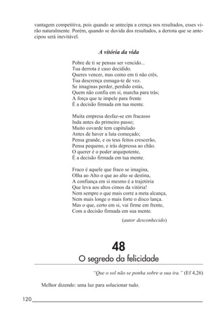 120_____________________________________________________________________
vantagem competitiva, pois quando se antecipa a crença nos resultados, esses vi-
rão naturalmente. Porém, quando se duvida dos resultados, a derrota que se ante-
cipou será inevitável.
A vitória da vida
Pobre de ti se pensas ser vencido...
Tua derrota é caso decidido.
Queres vencer, mas como em ti não crês,
Tua descrença esmaga-te de vez.
Se imaginas perder, perdido estás,
Quem não confia em si, marcha para trás;
A força que te impele para frente
É a decisão firmada em tua mente.
Muita empresa desfaz-se em fracasso
Inda antes do primeiro passo;
Muito covarde tem capitulado
Antes de haver a luta começado;
Pensa grande, e os teus feitos crescerão,
Pensa pequeno, e irás depressa ao chão.
O querer é o poder arquipotente,
É a decisão firmada em tua mente.
Fraco é aquele que fraco se imagina,
Olha ao Alto o que ao alto se destina,
A confiança em si mesmo é a trajetória
Que leva aos altos cimos da vitória!
Nem sempre o que mais corre a meta alcança,
Nem mais longe o mais forte o disco lança.
Mas o que, certo em si, vai firme em frente,
Com a decisão firmada em sua mente.
(autor desconhecido)
48
O segredo da felicidade
“Que o sol não se ponha sobre a sua ira.” (Ef 4,26)
Melhor dizendo: uma luz para solucionar tudo.
 