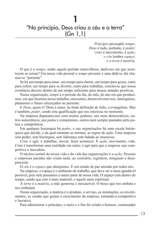 __________________________________________________________ 13
1
“No princípio, Deus criou o céu e a terra”
(Gn 1,1)
Princípio pressupõe tempo;
Deus é tudo, portanto, é poder;
criar é movimento, é ação;
o céu lembra espaço;
e a terra é matéria.
O que é o tempo, senão aquele período maravilhoso, dadivoso em que acon-
tecem as coisas? Em nossa vida pessoal o tempo presente é uma dádiva, daí cha-
mar-se “presente”.
Se há um tempo para amar, um tempo para chorar, um tempo para gozar, outro
para sofrer; um tempo para se divertir, outro para trabalhar, conclui-se que nossa
existência decorre dentro de um tempo suficiente para nossas atitudes positivas.
Numa organização, tempo é o período do dia, do mês, do ano em que produzi-
mos, em que fazemos nosso trabalho, crescemos, desenvolvemo-nos, interagimos,
plantamos o futuro alicerçados no presente.
E Deus, quem é? Deus é amor, na linda definição de João, o evangelista. Mas
é também, poder, sendo esta qualificação que nos interessa no momento.
Na empresa deparamo-nos com muitos poderes, uns mais democráticos, ou-
tros autocráticos; uns justos e competentes, outros nem sempre pautados pela jus-
tiça e competência.
Em qualquer hierarquia há poder, e nas organizações há uma escala hierár-
quica que decide, e da qual emanam as normas, as regras de ação. Uma empresa
sem poder, sem hierarquia, sem liderança está fadada ao insucesso.
Criar é agir, é trabalhar, inovar, fazer acontecer. É ação, movimento, vida.
Criar é transformar uma realidade em outra; é agir para que a empresa seja com-
petitiva e inovadora.
O núcleo central de nossa vida e da vida das organizações é a ação. Pessoas
e empresas paradas não criam nada, ao contrário, regridem, minguam e desa-
parecem.
O céu é o espaço que almejamos. É um estado de paz ansiado por todos nós.
Na empresa, o espaço é o ambiente de trabalho, que deve ser o mais agradável
possível, pois nele passamos a maior parte de nossa vida. O espaço está dentro do
tempo, sendo que este é mais material, e aquele mais espiritual.
A terra é a matéria, a mãe generosa e inexaurível. O berço que nos embala e
nos embalará.
Numa organização, a matéria é o produto, o serviço, as instalações, os investi-
mentos, as vendas que geram o crescimento da empresa, tornando-a competitiva
e lucrativa.
Para administrar o princípio, o meio e o fim foi criado o homem, continuador
 