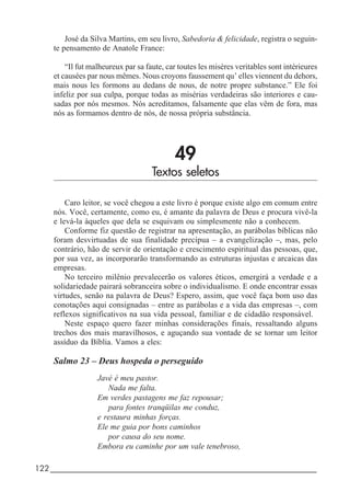 122_____________________________________________________________________
José da Silva Martins, em seu livro, Sabedoria & felicidade, registra o seguin-
te pensamento de Anatole France:
“Il fut malheureux par sa faute, car toutes les misères veritables sont intèrieures
et causées par nous mêmes. Nous croyons faussement qu’ elles viennent du dehors,
mais nous les formons au dedans de nous, de notre propre substance.” Ele foi
infeliz por sua culpa, porque todas as misérias verdadeiras são interiores e cau-
sadas por nós mesmos. Nós acreditamos, falsamente que elas vêm de fora, mas
nós as formamos dentro de nós, de nossa própria substância.
49
Textos seletos
Caro leitor, se você chegou a este livro é porque existe algo em comum entre
nós. Você, certamente, como eu, é amante da palavra de Deus e procura vivê-la
e levá-la àqueles que dela se esquivam ou simplesmente não a conhecem.
Conforme fiz questão de registrar na apresentação, as parábolas bíblicas não
foram desvirtuadas de sua finalidade precípua – a evangelização –, mas, pelo
contrário, hão de servir de orientação e crescimento espiritual das pessoas, que,
por sua vez, as incorporarão transformando as estruturas injustas e arcaicas das
empresas.
No terceiro milênio prevalecerão os valores éticos, emergirá a verdade e a
solidariedade pairará sobranceira sobre o individualismo. E onde encontrar essas
virtudes, senão na palavra de Deus? Espero, assim, que você faça bom uso das
conotações aqui consignadas – entre as parábolas e a vida das empresas –, com
reflexos significativos na sua vida pessoal, familiar e de cidadão responsável.
Neste espaço quero fazer minhas considerações finais, ressaltando alguns
trechos dos mais maravilhosos, e aguçando sua vontade de se tornar um leitor
assíduo da Bíblia. Vamos a eles:
Salmo 23 – Deus hospeda o perseguido
Javé é meu pastor.
Nada me falta.
Em verdes pastagens me faz repousar;
para fontes tranqüilas me conduz,
e restaura minhas forças.
Ele me guia por bons caminhos
por causa do seu nome.
Embora eu caminhe por um vale tenebroso,
 