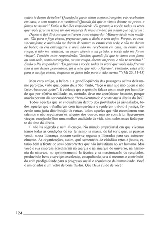 124_____________________________________________________________________
sede e te demos de beber? Quando foi que te vimos como estrangeiro e te recebemos
em casa, e sem roupa e te vestimos? Quando foi que te vimos doente ou preso, e
fomos te visitar?’ Então o Rei lhes responderá: ‘Eu garanto a vocês: todas as vezes
que vocês fizeram isso a um dos menores de meus irmãos, foi a mim que o fizeram’.
Depois o Rei dirá aos que estiverem à sua esquerda: ‘Afastem-se de mim maldi-
tos. Vão para o fogo eterno, preparado para o diabo e seus anjos. Porque, eu esta-
va com fome, e vocês não me deram de comer; eu estava com sede, e não me deram
de beber; eu era estrangeiro, e vocês não me receberam em casa; eu estava sem
roupa, e não me vestiram; eu estava doente e na prisão, e vocês não me foram
visitar’. Também estes responderão: ‘Senhor, quando foi que te vimos com fome,
ou com sede, como estrangeiro, ou sem roupa, doente ou preso, e não te servimos?’
Então o Rei responderá: ‘Eu garanto a vocês: todas as vezes que vocês não fizeram
isso a um desses pequeninos, foi a mim que não o fizeram’. Portanto, estes irão
para o castigo eterno, enquanto os justos irão para a vida eterna.’” (Mt 25, 31-45)
Meu caro amigo, a beleza e a grandiloqüência das passagens acima deixam-
me perplexo, visto que, como dizia São Paulo, “faço o mal que não quero e não
faço o bem que quero”. É evidente que o apóstolo falava assim mais por humilda-
de que por efetiva realidade; eu, contudo, devo me aperfeiçoar bastante, porque
anseio por um dia ser considerado “bem-aventurado e postar-me à direita do Rei”.
Todos aqueles que se enquadrarem dentro dos postulados já assinalados, to-
dos aqueles que trabalharem com transparência e renderem tributo à justiça, fa-
zendo uma justa distribuição de rendas, todos aqueles que não esconderem seus
talentos e não sepultarem os talentos dos outros, mas ao contrário, fizerem-nos
vicejar, ensejando-lhes uma melhor qualidade de vida, sim, todos esses farão par-
te do time da direita.
E não há segredo e nem alienação. No mundo empresarial em que vivemos
temos todas as condições de ser fermento na massa, de tal sorte que, as pessoas
vendo nossa liderança possam sentir-se seguras e liberadas para seu autocres-
cimento. As organizações, assim, qual sementeira de cidadãos retos e justos, es-
tarão bem à frente de seus concorrentes que não investiram no ser humano. Mas
você e sua empresa acreditaram na energia e na sinergia do universo, na harmo-
nia da natureza, no aprimoramento da técnica e na maximização de resultados,
produzindo bens e serviços excelentes, catapultando-se a si mesmos e contribuin-
do com prodigalidade para o progresso social e econômico da humanidade. Você
é um criador e um vetor de bons fluidos. Que Deus cuide de você!
 