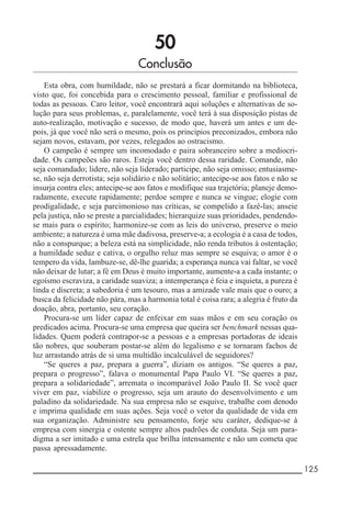 __________________________________________________________ 125
50
Conclusão
Esta obra, com humildade, não se prestará a ficar dormitando na biblioteca,
visto que, foi concebida para o crescimento pessoal, familiar e profissional de
todas as pessoas. Caro leitor, você encontrará aqui soluções e alternativas de so-
lução para seus problemas, e, paralelamente, você terá à sua disposição pistas de
auto-realização, motivação e sucesso, de modo que, haverá um antes e um de-
pois, já que você não será o mesmo, pois os princípios preconizados, embora não
sejam novos, estavam, por vezes, relegados ao ostracismo.
O campeão é sempre um incomodado e paira sobranceiro sobre a mediocri-
dade. Os campeões são raros. Esteja você dentro dessa raridade. Comande, não
seja comandado; lidere, não seja liderado; participe, não seja omisso; entusiasme-
se, não seja derrotista; seja solidário e não solitário; antecipe-se aos fatos e não se
insurja contra eles; antecipe-se aos fatos e modifique sua trajetória; planeje demo-
radamente, execute rapidamente; perdoe sempre e nunca se vingue; elogie com
prodigalidade, e seja parcimonioso nas críticas, se compelido a fazê-las; anseie
pela justiça, não se preste a parcialidades; hierarquize suas prioridades, pendendo-
se mais para o espírito; harmonize-se com as leis do universo, preserve o meio
ambiente; a natureza é uma mãe dadivosa, preserve-a; a ecologia é a casa de todos,
não a conspurque; a beleza está na simplicidade, não renda tributos à ostentação;
a humildade seduz e cativa, o orgulho reluz mas sempre se esquiva; o amor é o
tempero da vida, lambuze-se, dê-lhe guarida; a esperança nunca vai faltar, se você
não deixar de lutar; a fé em Deus é muito importante, aumente-a a cada instante; o
egoísmo escraviza, a caridade suaviza; a intemperança é feia e inquieta, a pureza é
linda e discreta; a sabedoria é um tesouro, mas a amizade vale mais que o ouro; a
busca da felicidade não pára, mas a harmonia total é coisa rara; a alegria é fruto da
doação, abra, portanto, seu coração.
Procura-se um líder capaz de enfeixar em suas mãos e em seu coração os
predicados acima. Procura-se uma empresa que queira ser benchmark nessas qua-
lidades. Quem poderá contrapor-se a pessoas e a empresas portadoras de ideais
tão nobres, que souberam postar-se além do legalismo e se tornaram fachos de
luz arrastando atrás de si uma multidão incalculável de seguidores?
“Se queres a paz, prepara a guerra”, diziam os antigos. “Se queres a paz,
prepara o progresso”, falava o monumental Papa Paulo VI. “Se queres a paz,
prepara a solidariedade”, arremata o incomparável João Paulo II. Se você quer
viver em paz, viabilize o progresso, seja um arauto do desenvolvimento e um
paladino da solidariedade. Na sua empresa não se esquive, trabalhe com denodo
e imprima qualidade em suas ações. Seja você o vetor da qualidade de vida em
sua organização. Administre seu pensamento, forje seu caráter, dedique-se à
empresa com sinergia e ostente sempre altos padrões de conduta. Seja um para-
digma a ser imitado e uma estrela que brilha intensamente e não um cometa que
passa apressadamente.
 