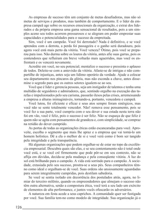 126_____________________________________________________________________
As empresas de sucesso têm um conjunto de metas desafiadoras, mas não só
metas de serviços e produtos, mas também de comportamento. E o líder da em-
presa campeã age sobre os recursos emocionais da organização, e extrai dos lide-
rados e da própria empresa uma gama sensacional de resultados, pois a um sim-
ples aceno seu todos acorrem pressurosos e se alegram em poder emprestar suas
capacidades e potencialidades para o sucesso da empreitada.
Sim, você é um campeão. Você foi derrotado? Nada é definitivo, e se você
aprendeu com a derrota, a perda foi passageira e o ganho será duradouro, pois
agora você está mais perto da vitória. Você venceu? Ótimo, pois você se prepa-
rou para isso. Não durma sobre os louros da vitória, antes afie suas garras, pois os
contendores que refluíram em breve voltarão mais aguerridos, mas você os en-
frentará e os vencerá novamente.
Acredite em você, no seu potencial; mentalize o sucesso e pressinta o aplauso
de todos. Deleite-se com a antevisão da vitória. Afaste-se de intrigas e não com-
partilhe de injustiças, antes seja um lídimo operário da verdade. Ajude a colocar
seu departamento nos píncaros da glória, mas não esconda a chave, antes disse-
mine o segredo para que os outros setores igualem-se ao seu.
Você que é líder e gerencia pessoas, seja um instigador de talentos e tenha uma
multidão de seguidores e admiradores, que, sentindo orgulho na execução das ta-
refas e impulsionados pelo seu carisma, passarão ilesos pelas crises, arremessando
a empresa a alturas inimagináveis, tornando-a, portanto, vencedora e campeã.
Você lutou, foi eficiente e eficaz e seus atos sempre foram sinérgicos, mas
você não se sente totalmente vencedor. Não! remova esse pensamento, pois se
você fez a sua parte, você cumpriu com o seu dever e sua estada nesta terra não
foi em vão, você é feliz, pois o sucesso é ser feliz. Não se esqueça de que feliz é
quem não se agita com pensamentos de grandeza e, com simplicidade, se compraz
na retidão do dever cumprido.
As portas de todas as organizações éticas estão escancaradas para você. Apro-
veite, escolha o segmento que mais lhe apraz e a empresa que vai torná-lo um
homem holístico. Dê a ela o melhor de si e você verá como é bom ser tangido
pela integridade e pela transparência.
Há algumas organizações que podem orgulhar-se de estar no topo da excelên-
cia empresarial. Descubra quais são elas, e se seu contentamento não é total onde
você está, e se você crê firmemente que pode pôr-se em seu contexto, não se
aflija em dúvidas, decida-se pela mudança e pela conseqüente vitória. A luz do
sol está brilhando para o campeão. A vida está sorrindo para o campeão. A socie-
dade, extasiada pelo seu sucesso, prostra-se a seus pés. Seus companheiros têm-
no como ideal e orgulham-se de você. Suas ordens são ansiosamente aguardadas
para serem integralmente cumpridas, pois destilam sabedoria.
Se você se sentia isolado em decorrência dos postulados atrás, agora, no li-
miar do terceiro milênio, quando os empreendedores que almejam o sucesso não
têm outra alternativa, senão a compostura ética, você terá a seu lado um exército
de elementos de alta performance, e juntos vocês ofuscarão os adversários.
A natureza em festa acede a seus caprichos. A comunidade quer ser fustigada
por você. Sua família tem-no como modelo de integridade. Sua organização já o
 
