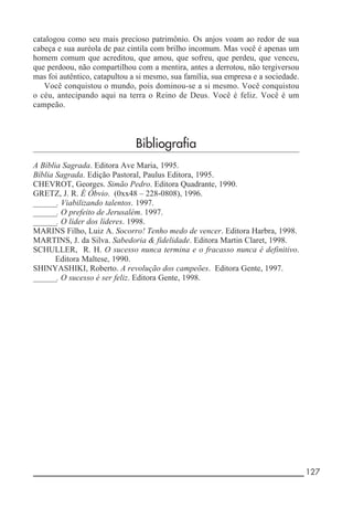 __________________________________________________________ 127
catalogou como seu mais precioso patrimônio. Os anjos voam ao redor de sua
cabeça e sua auréola de paz cintila com brilho incomum. Mas você é apenas um
homem comum que acreditou, que amou, que sofreu, que perdeu, que venceu,
que perdoou, não compartilhou com a mentira, antes a derrotou, não tergiversou
mas foi autêntico, catapultou a si mesmo, sua família, sua empresa e a sociedade.
Você conquistou o mundo, pois dominou-se a si mesmo. Você conquistou
o céu, antecipando aqui na terra o Reino de Deus. Você é feliz. Você é um
campeão.
Bibliografia
A Bíblia Sagrada. Editora Ave Maria, 1995.
Bíblia Sagrada. Edição Pastoral, Paulus Editora, 1995.
CHEVROT, Georges. Simão Pedro. Editora Quadrante, 1990.
GRETZ, J. R. É Óbvio. (0xx48 – 228-0808), 1996.
_______. Viabilizando talentos. 1997.
_______. O prefeito de Jerusalém. 1997.
_______. O líder dos líderes. 1998.
MARINS Filho, Luiz A. Socorro! Tenho medo de vencer. Editora Harbra, 1998.
MARTINS, J. da Silva. Sabedoria & fidelidade. Editora Martin Claret, 1998.
SCHULLER, R. H. O sucesso nunca termina e o fracasso nunca é definitivo.
Editora Maltese, 1990.
SHINYASHIKI, Roberto. A revolução dos campeões. Editora Gente, 1997.
_______. O sucesso é ser feliz. Editora Gente, 1998.
 
