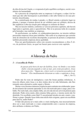 14 _____________________________________________________________________
da obra divina da Criação, e o responsável pelo equilíbrio ecológico, social e eco-
nômico da humanidade.
Se o processo de competição entre as empresas é selvagem, a culpa é do ho-
mem que não sabe hierarquizar as prioridades e não sabe limitar-se em suas pre-
tensões desenfreadas.
Se a centralização de rendas é grande, e o Brasil ostenta o primeiro lugar no
planeta, é porque o homem deixou de ser solidário para ser solitário; deixou de
dar seqüência à obra da criação para subjugar as criaturas de Deus!
Mas no terceiro milênio, conforme se verá nos próximos capítulos, não haverá
lugar para o egoísmo, para o egocentrismo. Não só as pessoas terão de se pautar
pela honradez, mas também as empresas.
Os profissionais, ou melhor, os colaboradores/parceiros, no terceiro milênio
procurarão empresas éticas para trabalhar. Não serão só as empresas que correrão
atrás de elementos de excelente desempenho; as pessoas de postura e compostura
também procurarão empresas dessa qualidade.
Para um aprofundamento sobre este assunto recomendamos a obra É ób-
vio, do professor Gretz, na qual me baseei para escrever este capítulo.
2
A liderança de Pedro
1 – A escolha de Pedro
Ao passar pela beira do mar da Galiléia, Jesus viu Simão e seu irmão
André; estavam jogando a rede ao mar, pois eram pescadores. Jesus
disse para eles: “Sigam-me, e farei vocês se tornarem pescadores de
homens”. Eles imediatamente deixaram as redes e seguiram a Jesus.
(Mc 1, 16-17)
Pedro não fez teste de inteligência e nem lhe foram pedidas referências. A
troca de olhares entre Jesus e os dois irmãos deve ter sido fulminante, não lhes
restando outra alternativa senão seguir o Mestre.
Muitas vezes fazemos inúmeras exigências para contratar um colaborador, quan-
do deveríamos tão-somente apreender se ele está motivado para o cargo, para o tra-
balho. Por ourto lado, uma simples falha, um erro não devem servir de pretexto para
demissão. Pedro errou muito, aliás cometeu faltas graves, e mesmo assim não foi
demitido. Foi escolhido como líder! E sua principal missão era unir, reunir e con-
firmar o grupo. Quando Jesus tinha uma tarefa mais exigente, quem era escolhido
para fazê-la, senão Pedro?
O líder não precisa ser o mais culto e o mais inteligente, mas necessariamente
deve ser o mais motivado e o mais comprometido com o sucesso da empresa,
dois atributos evidentes em Pedro.
 