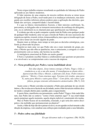 16 _____________________________________________________________________
Neste exíguo trabalho estamos ressaltando as qualidades de liderança de Pedro
aplicando-as aos líderes modernos.
O líder máximo de uma empresa do terceiro milênio deveria se mirar nessa
delegação de Jesus a Pedro, reservando para si as mudanças estruturais, mas dele-
gando aos escalões inferiores plenos poderes para a agilização das decisões, qua-
lidade dos serviços, competitividade e lucratividade.
E o que os líderes intermediários fizerem, o líder máximo confirmará. Se,
porventura, os delegados não se tornarem merecedores da confiança do delegante,
este, ou os substituirá ou os chamará para que aperfeiçoem sua liderança.
É evidente que não se pode comparar o poder total de Pedro com qualquer poder
de qualquer líder moderno, uma vez que a missão de Pedro e de seus sucessores diz
respeito ao espírito, à moral, à ética, à transcendência, mas o que se ressalta aqui é que
não se deve temer em investir alguém de poder.
Quanto mais se delega, mais tempo se tem para as decisões estratégicas, con-
forme já observado há pouco.
Registre-se mais uma vez que Pedro não era o mais instruído do grupo, po-
rém, o Mestre que não olha as aparências, mas o entusiasmo, a coragem e o com-
prometimento com as metas, não hesitou na escolha.
A inteligência emocional de Pedro era muito grande!
É bom e é prudente escolher líderes e colaboradores que queiram ser parceiros
e se envolvam e se comprometam com o sucesso da empresa.
4 – Nova predileção por Pedro e nova inabilidade deste
Seis dias depois, Jesus tomou consigo a Pedro, Tiago e João, e
conduziu-os a sós a um alto monte. E transfigurou-se diante deles...
Apareceram-lhes Elias e Moisés, e falavam com Jesus. Pedro tomou a
palavra: “Mestre, é bom estarmos aqui. Faremos três tendas, uma para
Ti, outra para Moisés e outra para Elias”. Com efeito, não sabia o que
falava, porque estavam sobremaneira atemorizados. (Mc 9, 2-6)
Assim como o Mestre convidou novamente a Pedro para participar de seu círculo
íntimo, e lhe revelou nova faceta de sua divindade, assim o líder do terceiro milênio deve
ter mente e coração abertos para o perdão, para o esquecimento.
E quem falou, manifestou seu pensamento, senão Pedro? Tiago e João nada fala-
ram, mas Pedro não se conteve: “como é bom estarmos aqui”! E sua criatividade
queria perpetuar aquele momento, aquela alegria indizível, construindo três tendas.
Mas se Pedro ficasse ali na montanha, extasiado, o que seria dos outros discí-
pulos e da multidão que permaneceram na planície?
Assim, o líder de hoje não deve pensar só em si, ou em agradar exclusivamente a alta
direção da empresa, e sim canalizar seus esforços para resultados junto a seus liderados.
5 – Pedro cobra sua fidelidade
Eis que deixamos tudo e ti seguimos. (Mc 10,28)
 