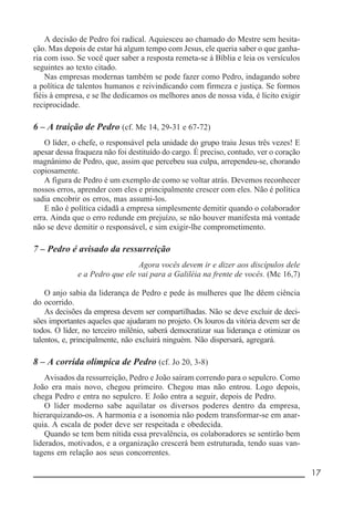 __________________________________________________________ 17
A decisão de Pedro foi radical. Aquiesceu ao chamado do Mestre sem hesita-
ção. Mas depois de estar há algum tempo com Jesus, ele queria saber o que ganha-
ria com isso. Se você quer saber a resposta remeta-se à Bíblia e leia os versículos
seguintes ao texto citado.
Nas empresas modernas também se pode fazer como Pedro, indagando sobre
a política de talentos humanos e reivindicando com firmeza e justiça. Se formos
fiéis à empresa, e se lhe dedicamos os melhores anos de nossa vida, é lícito exigir
reciprocidade.
6 – A traição de Pedro (cf. Mc 14, 29-31 e 67-72)
O líder, o chefe, o responsável pela unidade do grupo traiu Jesus três vezes! E
apesar dessa fraqueza não foi destituído do cargo. É preciso, contudo, ver o coração
magnânimo de Pedro, que, assim que percebeu sua culpa, arrependeu-se, chorando
copiosamente.
A figura de Pedro é um exemplo de como se voltar atrás. Devemos reconhecer
nossos erros, aprender com eles e principalmente crescer com eles. Não é política
sadia encobrir os erros, mas assumi-los.
E não é política cidadã a empresa simplesmente demitir quando o colaborador
erra. Ainda que o erro redunde em prejuízo, se não houver manifesta má vontade
não se deve demitir o responsável, e sim exigir-lhe comprometimento.
7 – Pedro é avisado da ressurreição
Agora vocês devem ir e dizer aos discípulos dele
e a Pedro que ele vai para a Galiléia na frente de vocês. (Mc 16,7)
O anjo sabia da liderança de Pedro e pede às mulheres que lhe dêem ciência
do ocorrido.
As decisões da empresa devem ser compartilhadas. Não se deve excluir de deci-
sões importantes aqueles que ajudaram no projeto. Os louros da vitória devem ser de
todos. O líder, no terceiro milênio, saberá democratizar sua liderança e otimizar os
talentos, e, principalmente, não excluirá ninguém. Não dispersará, agregará.
8 – A corrida olímpica de Pedro (cf. Jo 20, 3-8)
Avisados da ressurreição, Pedro e João saíram correndo para o sepulcro. Como
João era mais novo, chegou primeiro. Chegou mas não entrou. Logo depois,
chega Pedro e entra no sepulcro. E João entra a seguir, depois de Pedro.
O líder moderno sabe aquilatar os diversos poderes dentro da empresa,
hierarquizando-os. A harmonia e a isonomia não podem transformar-se em anar-
quia. A escala de poder deve ser respeitada e obedecida.
Quando se tem bem nítida essa prevalência, os colaboradores se sentirão bem
liderados, motivados, e a organização crescerá bem estruturada, tendo suas van-
tagens em relação aos seus concorrentes.
 