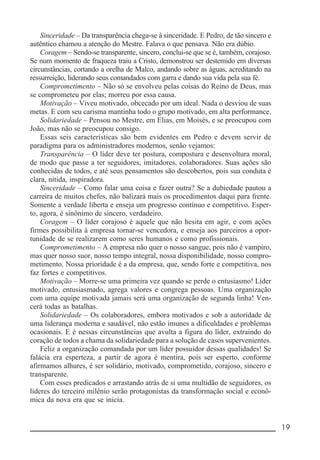 __________________________________________________________ 19
Sinceridade – Da transparência chega-se à sinceridade. E Pedro, de tão sincero e
autêntico chamou a atenção do Mestre. Falava o que pensava. Não era dúbio.
Coragem – Sendo-se transparente, sincero, conclui-se que se é, também, corajoso.
Se num momento de fraqueza traiu a Cristo, demonstrou ser destemido em diversas
circunstâncias, cortando a orelha de Malco, andando sobre as águas, acreditando na
ressurreição, liderando seus comandados com garra e dando sua vida pela sua fé.
Comprometimento – Não só se envolveu pelas coisas do Reino de Deus, mas
se comprometeu por elas; morreu por essa causa.
Motivação – Viveu motivado, obcecado por um ideal. Nada o desviou de suas
metas. E com seu carisma mantinha todo o grupo motivado, em alta performance.
Solidariedade – Pensou no Mestre, em Elias, em Moisés, e se preocupou com
João, mas não se preocupou consigo.
Essas seis características são bem evidentes em Pedro e devem servir de
paradigma para os administradores modernos, senão vejamos:
Transparência – O líder deve ter postura, compostura e desenvoltura moral,
de modo que passe a ter seguidores, imitadores, colaboradores. Suas ações são
conhecidas de todos, e até seus pensamentos são descobertos, pois sua conduta é
clara, nítida, inspiradora.
Sinceridade – Como falar uma coisa e fazer outra? Se a dubiedade pautou a
carreira de muitos chefes, não balizará mais os procedimentos daqui para frente.
Somente a verdade liberta e enseja um progresso contínuo e competitivo. Esper-
to, agora, é sinônimo de sincero, verdadeiro.
Coragem – O líder corajoso é aquele que não hesita em agir, e com ações
firmes possibilita à empresa tornar-se vencedora, e enseja aos parceiros a opor-
tunidade de se realizarem como seres humanos e como profissionais.
Comprometimento – A empresa não quer o nosso sangue, pois não é vampiro,
mas quer nosso suor, nosso tempo integral, nossa disponibilidade, nosso compro-
metimento. Nossa prioridade é a da empresa, que, sendo forte e competitiva, nos
faz fortes e competitivos.
Motivação – Morre-se uma primeira vez quando se perde o entusiasmo! Líder
motivado, entusiasmado, agrega valores e congrega pessoas. Uma organização
com uma equipe motivada jamais será uma organização de segunda linha! Ven-
cerá todas as batalhas.
Solidariedade – Os colaboradores, embora motivados e sob a autoridade de
uma liderança moderna e saudável, não estão imunes a dificuldades e problemas
ocasionais. E é nessas circunstâncias que avulta a figura do líder, extraindo do
coração de todos a chama da solidariedade para a solução de casos supervenientes.
Feliz a organização comandada por um líder possuidor dessas qualidades! Se
falácia era esperteza, a partir de agora é mentira, pois ser esperto, conforme
afirmamos alhures, é ser solidário, motivado, comprometido, corajoso, sincero e
transparente.
Com esses predicados e arrastando atrás de si uma multidão de seguidores, os
líderes do terceiro milênio serão protagonistas da transformação social e econô-
mica da nova era que se inicia.
 