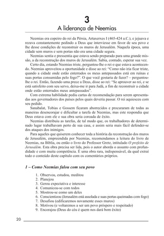 20 _____________________________________________________________________
3
A liderança de Neemias
Neemias era copeiro do rei da Pérsia, Artaxerxes I (465-424 a.C.), e jejuava e
rezava constantemente pedindo a Deus que interviesse em favor de seu povo e
lhe desse condições de reconstruir os muros de Jerusalém. Naquela época, uma
cidade sem muros e sem portas não era uma cidade segura.
Neemias sentia e pressentia que estava sendo preparado para uma grande mis-
são, a da reconstrução dos muros de Jerusalém. Sabia, contudo, esperar sua vez.
Certo dia, estando Neemias triste, perguntou-lhe o rei o que estava acontecen-
do. Neemias aproveitou a oportunidade e disse ao rei: “Como não iria ficar triste,
quando a cidade onde estão enterrados os meus antepassados está em ruínas e
suas portas consumidas pelo fogo?”. O que você gostaria de fazer? – perguntou-
lhe o rei. Então, fazendo uma prece a Deus, disse ao rei: “Se aprouver ao rei, e se
está satisfeito com seu servo, deixa-me ir para Judá, a fim de reconstruir a cidade
onde estão enterrados meus antepassados”.
Com extrema habilidade pediu cartas de recomendação para serem apresenta-
das aos governadores dos países pelos quais deveria passar. O rei aquiesceu com
seu pedido.
Sanabalat, Tobias e Gossem ficaram aborrecidos e procuraram de todas as
maneiras desencorajar e dificultar a tarefa de Neemias, mas este respondia que
Deus estava com ele e sua obra seria coroada de êxito.
Neemias distribuiu as tarefas, de tal modo que, os trabalhadores de determi-
nado lugar trabalhavam perto de sua casa, e assim seria mais fácil defender-se
dos ataques dos inimigos.
Para aqueles que quiserem conhecer toda a história da reconstrução dos muros
de Jerusalém, empreendida por Neemias, recomendamos a leitura do livro de
Neemias, na Bíblia, ou então o livro do Professor Gretz, intitulado O prefeito de
Jerusalém. Esta obra precisa ser lida, pois o autor aborda o assunto com profun-
didade e com muita competência. É uma obra rara, indispensável, da qual extraí
todo o conteúdo deste capítulo com os comentários próprios.
1 – Como Neemias falou com seu povo
1. Observou, estudou, meditou
2. Planejou
3. Gerou expectativa e interesse
4. Comunicou-se com todos
5. Mostrou-se como um deles
6. Conscientizou (Jerusalém está assolada e suas portas queimadas com fogo)
7. Desafiou (edificaremos novamente esses muros)
8. Motivou (e voltaremos a ser um povo próspero e respeitado)
9. Encorajou (Deus do céu é quem nos dará bom êxito)
 