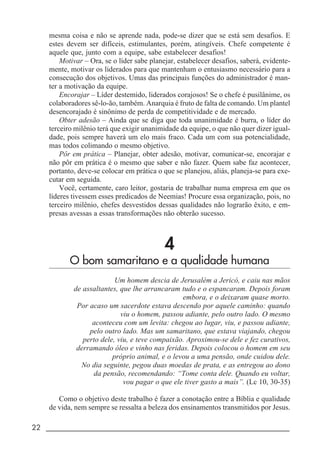 22 _____________________________________________________________________
mesma coisa e não se aprende nada, pode-se dizer que se está sem desafios. E
estes devem ser difíceis, estimulantes, porém, atingíveis. Chefe competente é
aquele que, junto com a equipe, sabe estabelecer desafios!
Motivar – Ora, se o líder sabe planejar, estabelecer desafios, saberá, evidente-
mente, motivar os liderados para que mantenham o entusiasmo necessário para a
consecução dos objetivos. Umas das principais funções do administrador é man-
ter a motivação da equipe.
Encorajar – Líder destemido, liderados corajosos! Se o chefe é pusilânime, os
colaboradores sê-lo-ão, também. Anarquia é fruto de falta de comando. Um plantel
desencorajado é sinônimo de perda de competitividade e de mercado.
Obter adesão – Ainda que se diga que toda unanimidade é burra, o líder do
terceiro milênio terá que exigir unanimidade da equipe, o que não quer dizer igual-
dade, pois sempre haverá um elo mais fraco. Cada um com sua potencialidade,
mas todos colimando o mesmo objetivo.
Pôr em prática – Planejar, obter adesão, motivar, comunicar-se, encorajar e
não pôr em prática é o mesmo que saber e não fazer. Quem sabe faz acontecer,
portanto, deve-se colocar em prática o que se planejou, aliás, planeja-se para exe-
cutar em seguida.
Você, certamente, caro leitor, gostaria de trabalhar numa empresa em que os
líderes tivessem esses predicados de Neemias! Procure essa organização, pois, no
terceiro milênio, chefes desvestidos dessas qualidades não lograrão êxito, e em-
presas avessas a essas transformações não obterão sucesso.
4
O bom samaritano e a qualidade humana
Um homem descia de Jerusalém a Jericó, e caiu nas mãos
de assaltantes, que lhe arrancaram tudo e o espancaram. Depois foram
embora, e o deixaram quase morto.
Por acaso um sacerdote estava descendo por aquele caminho: quando
viu o homem, passou adiante, pelo outro lado. O mesmo
aconteceu com um levita: chegou ao lugar, viu, e passou adiante,
pelo outro lado. Mas um samaritano, que estava viajando, chegou
perto dele, viu, e teve compaixão. Aproximou-se dele e fez curativos,
derramando óleo e vinho nas feridas. Depois colocou o homem em seu
próprio animal, e o levou a uma pensão, onde cuidou dele.
No dia seguinte, pegou duas moedas de prata, e as entregou ao dono
da pensão, recomendando: “Tome conta dele. Quando eu voltar,
vou pagar o que ele tiver gasto a mais”. (Lc 10, 30-35)
Como o objetivo deste trabalho é fazer a conotação entre a Bíblia e qualidade
de vida, nem sempre se ressalta a beleza dos ensinamentos transmitidos por Jesus.
 