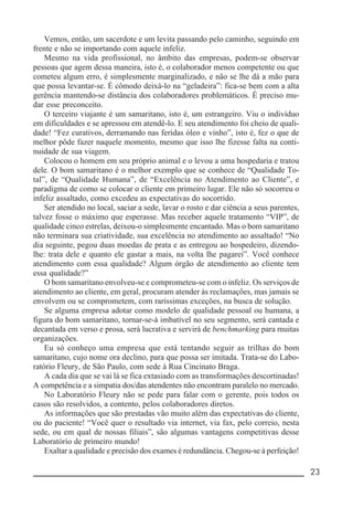 __________________________________________________________ 23
Vemos, então, um sacerdote e um levita passando pelo caminho, seguindo em
frente e não se importando com aquele infeliz.
Mesmo na vida profissional, no âmbito das empresas, podem-se observar
pessoas que agem dessa maneira, isto é, o colaborador menos competente ou que
cometeu algum erro, é simplesmente marginalizado, e não se lhe dá a mão para
que possa levantar-se. É cômodo deixá-lo na “geladeira”: fica-se bem com a alta
gerência mantendo-se distância dos colaboradores problemáticos. É preciso mu-
dar esse preconceito.
O terceiro viajante é um samaritano, isto é, um estrangeiro. Viu o indivíduo
em dificuldades e se apressou em atendê-lo. E seu atendimento foi cheio de quali-
dade! “Fez curativos, derramando nas feridas óleo e vinho”, isto é, fez o que de
melhor pôde fazer naquele momento, mesmo que isso lhe fizesse falta na conti-
nuidade de sua viagem.
Colocou o homem em seu próprio animal e o levou a uma hospedaria e tratou
dele. O bom samaritano é o melhor exemplo que se conhece de “Qualidade To-
tal”, de “Qualidade Humana”, de “Excelência no Atendimento ao Cliente”, e
paradigma de como se colocar o cliente em primeiro lugar. Ele não só socorreu o
infeliz assaltado, como excedeu as expectativas do socorrido.
Ser atendido no local, saciar a sede, lavar o rosto e dar ciência a seus parentes,
talvez fosse o máximo que esperasse. Mas receber aquele tratamento “VIP”, de
qualidade cinco estrelas, deixou-o simplesmente encantado. Mas o bom samaritano
não terminara sua criatividade, sua excelência no atendimento ao assaltado! “No
dia seguinte, pegou duas moedas de prata e as entregou ao hospedeiro, dizendo-
lhe: trata dele e quanto ele gastar a mais, na volta lhe pagarei”. Você conhece
atendimento com essa qualidade? Algum órgão de atendimento ao cliente tem
essa qualidade?”
O bom samaritano envolveu-se e comprometeu-se com o infeliz. Os serviços de
atendimento ao cliente, em geral, procuram atender às reclamações, mas jamais se
envolvem ou se comprometem, com raríssimas exceções, na busca de solução.
Se alguma empresa adotar como modelo de qualidade pessoal ou humana, a
figura do bom samaritano, tornar-se-á imbatível no seu segmento, será cantada e
decantada em verso e prosa, será lucrativa e servirá de benchmarking para muitas
organizações.
Eu só conheço uma empresa que está tentando seguir as trilhas do bom
samaritano, cujo nome ora declino, para que possa ser imitada. Trata-se do Labo-
ratório Fleury, de São Paulo, com sede à Rua Cincinato Braga.
A cada dia que se vai lá se fica extasiado com as transformações descortinadas!
A competência e a simpatia dos/das atendentes não encontram paralelo no mercado.
No Laboratório Fleury não se pede para falar com o gerente, pois todos os
casos são resolvidos, a contento, pelos colaboradores diretos.
As informações que são prestadas vão muito além das expectativas do cliente,
ou do paciente! “Você quer o resultado via internet, via fax, pelo correio, nesta
sede, ou em qual de nossas filiais”, são algumas vantagens competitivas desse
Laboratório de primeiro mundo!
Exaltar a qualidade e precisão dos exames é redundância. Chegou-se à perfeição!
 